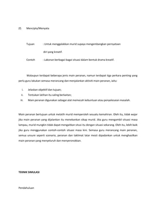 (f)

Mencipta/Menyata

Tujuan

: Untuk menggalakkan murid supaya mengembangkan pernyataan
diri yang kreatif.

Contoh

: Lakonan berbagai-bagai situasi dalam bentuk drama kreatif.

Walaupun terdapat beberapa jenis main peranan, namun terdapat tiga perkara penting yang
perlu guru lakukan semasa merancang dan menjalankan aktiviti main peranan, iaitu:
i.

Jelaskan objektif dan tujuan;

ii.

Tentukan latihan itu saling berkaitan;

iii.

Main peranan digunakan sebagai alat memecah kebuntuan atau penyelesaian masalah.

Main peranan bertujuan untuk melatih murid memperoleh sesuatu kemahiran. Oleh itu, tidak wajar
jika main peranan yang dijalankan itu menekankan sikap murid. Jika guru mengambil situasi masa
lampau, murid mungkin tidak dapat mengaitkan situsi itu dengan situasi sekarang. Oleh itu, lebih baik
jika guru menggunakan contoh-contoh situasi masa kini. Semasa guru merancang main peranan,
semua unsure seperti scenario, peranan dan taklimat latar mesti dipadankan untuk menghasilkan
main peranan yang menyeluruh dan menyeronokkan.

TEKNIK SIMULASI

Pendahuluan

 