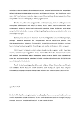 Salah satu usaha untuk menuju ke arah pengajaran yang berpusat kepada murid ialah mengadakan
pelbagai teknik pembelajaran yang memerlukan penglibatan murid secara aktif. Penglibatan murid
secara aktif ini perlu kerana murid akan dapat memperoleh pengetahuan dan penguasaan kemahiran
dengan lebih berkesan melalui pelbagai aktiviti yang disarankan.
Simulasi merupakan teknik pengajaran dan pembelajaran yang memberi sumbangan kea rah
mewujudkan pembelajaran yang berpusat kepada murid. Melalui simulasi,murid-murid dapat
menggunakan kemahiran belajar seperti mengumpul maklumat melalui pembacaan, temu ramah
dengan individu tertentu dan mencatat isi-isi penting sebagai persediaan untuk aktiviti simulasi yang
dirancangkan oleh guru.
Semasa proses simulasi ini dijalankan, murid-murid digalakkan untuk memberi pendapat,
cadangan, membuat keputusan dan menyelesaikan masalah berdasarkan peranan yang
dipertanggungjawabkan kepadanya. Selepas aktivit simulasi ini murid-murid digalakkan membuat
laporan tentang keputusan yang telah dibuat dengan kata sepakat dan kerjasama dalam kumpulan.
Aktiviti seperti ini dapat memberi peluang kepada murid mengalami sendiri situasi dan
masalah, dan seterusnya menggalakkan mereka membuat keputusan dan menyelesaikan masalah
yang dihadapi. Peluang belajar melalui pengalaman seperti ini sesuai dengan naluri dan keperluan
murid yang sentiasa mempunyai sikap ingin mencuba, mengkaji, mengalami sendiri dan berperanan
seperti individu-individu tertentu.
Teknik simulasi sesuai digunakan dalam mata pelajaran Bahasa Melayu, Alam dan Manusia
dan Pendidikan Moral. Walaupun contoh-contohnya lebih ditumpukan kepada mata pelajaran
Bahasa Melayu, tetapi guru bolehlah menggunakan prosedur yang sama untuk mata pelajaran lain.

Apakah simulasi?

Simulasi boleh ditakrifkan sebagai satu situsi yang diwujudkan hamper menyerupai keadaan sebenar.
Simulasi memerlukan peserta berinteraksi sesame sendiri berdasarkan peranan masing-masing bagi
membuat keputusan, menyelesaikan masalah, isu atau tugasan tertentu.

 