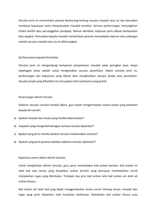 Simulasi jenis ini memerlukan peserta berbincang tentang sesuatu masalah atau isu dan kemudian
membuat keputusan serta menyelesaikan masalah tersebut. Semasa perbincangan, kemungkinan
timbul konflik atau percanggahan pendapat. Namun demikian, keptusan perlu dibuat berdasarkan
kata sepakat. Pemusatan kepada masalah memerlukan peserta menyediakan laporan atau cadangan
setelah sesuatu masalah atau isu itu dibincangkan.

(b) Pemusatan kepada Penerbitan
Simulasi jenis ini mengandungi komponen penyelesaian masalah pada peringkat awal, tetapi
sebahagian besar adalah untuk menghasilkan sesuatu penerbitan. Dalam simulasi jenis ini,
perbincangan dan keputusan yang dibuat akan menghasilkan sesuatu projek atau penerbitan.
Sesuatu projek yang dihasilkan itu merupakan hasil usahasama yang positif.

Perancangan aktiviti simulasi
Sebelum sesuatu simulasi hendak dibina, guru boleh mengemukakan soalan-soalan yang berkaitan
kepada diri sendiri:
a) Apakah masalah dan situasi yang hendak dikemukakan?
b) Siapakah yang mengambil bahagian semasa simulasi dijalankan?
c) Apakah yang perlu mereka lakukan semasa melaksanakan simulasi?
d) Apakah yang perlu peserta sediakan sebelum simulasi dijalankan?

Keperluan utama dalam aktiviti simulasi
Untuk menjalankan aktiviti simulasi, guru perlu menyediakan kad arahan bertulis. Kad arahan ini
ialah kad atau kertas yang dicatatkan arahan bertulis yang bertujuan membolehkan murid
menjalankan tugas yang ditentukan. Terdapat dua jenis kad arahan iaitu kad arahan am dank ad
arahan khusus.
Kad arahan am ialah kad yang dapat menggambarkan secara umum tentang situasi, masalah dan
tugas yang perlu dijalankan oleh kumpulan berkenaan. Manakalan kad arahan khusus pula

 