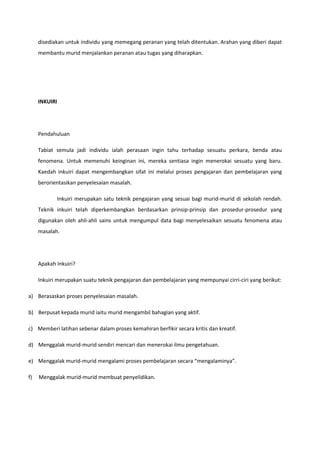 disediakan untuk individu yang memegang peranan yang telah ditentukan. Arahan yang diberi dapat
membantu murid menjalankan peranan atau tugas yang diharapkan.

INKUIRI

Pendahuluan
Tabiat semula jadi individu ialah perasaan ingin tahu terhadap sesuatu perkara, benda atau
fenomena. Untuk memenuhi keinginan ini, mereka sentiasa ingin menerokai sesuatu yang baru.
Kaedah inkuiri dapat mengembangkan sifat ini melalui proses pengajaran dan pembelajaran yang
berorientasikan penyelesaian masalah.
Inkuiri merupakan satu teknik pengajaran yang sesuai bagi murid-murid di sekolah rendah.
Teknik inkuiri telah diperkembangkan berdasarkan prinsip-prinsip dan prosedur-prosedur yang
digunakan oleh ahli-ahli sains untuk mengumpul data bagi menyelesaikan sesuatu fenomena atau
masalah.

Apakah Inkuiri?
Inkuiri merupakan suatu teknik pengajaran dan pembelajaran yang mempunyai cirri-ciri yang berikut:
a) Berasaskan proses penyelesaian masalah.
b) Berpusat kepada murid iaitu murid mengambil bahagian yang aktif.
c) Memberi latihan sebenar dalam proses kemahiran berfikir secara kritis dan kreatif.
d) Menggalak murid-murid sendiri mencari dan menerokai ilmu pengetahuan.
e) Menggalak murid-murid mengalami proses pembelajaran secara “mengalaminya”.
f)

Menggalak murid-murid membuat penyelidikan.

 