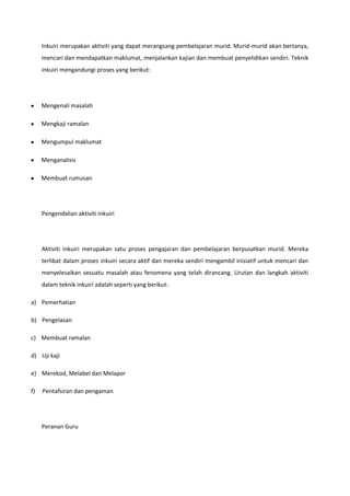 Inkuiri merupakan aktiviti yang dapat merangsang pembelajaran murid. Murid-murid akan bertanya,
mencari dan mendapatkan maklumat, menjalankan kajian dan membuat penyelidikan sendiri. Teknik
inkuiri mengandungi proses yang berikut:

Mengenali masalah
Mengkaji ramalan
Mengumpul maklumat
Menganalisis
Membuat rumusan

Pengendalian aktiviti inkuiri

Aktiviti inkuiri merupakan satu proses pengajaran dan pembelajaran berpusatkan murid. Mereka
terlibat dalam proses inkuiri secara aktif dan mereka sendiri mengambil inisiatif untuk mencari dan
menyelesaikan sesuatu masalah atau fenomena yang telah dirancang. Urutan dan langkah aktiviti
dalam teknik inkuiri adalah seperti yang berikut:
a) Pemerhatian
b) Pengelasan
c) Membuat ramalan
d) Uji kaji
e) Merekod, Melabel dan Melapor
f)

Pentafsiran dan pengaman

Peranan Guru

 