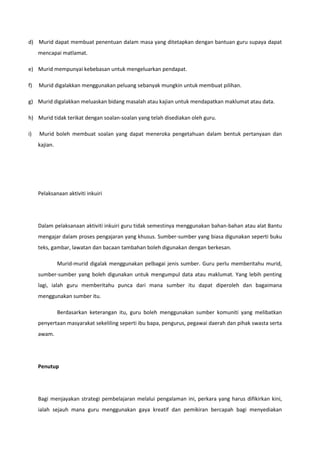 d) Murid dapat membuat penentuan dalam masa yang ditetapkan dengan bantuan guru supaya dapat
mencapai matlamat.
e) Murid mempunyai kebebasan untuk mengeluarkan pendapat.
f)

Murid digalakkan menggunakan peluang sebanyak mungkin untuk membuat pilihan.

g) Murid digalakkan meluaskan bidang masalah atau kajian untuk mendapatkan maklumat atau data.
h) Murid tidak terikat dengan soalan-soalan yang telah disediakan oleh guru.
i)

Murid boleh membuat soalan yang dapat meneroka pengetahuan dalam bentuk pertanyaan dan
kajian.

Pelaksanaan aktiviti inkuiri

Dalam pelaksanaan aktiviti inkuiri guru tidak semestinya menggunakan bahan-bahan atau alat Bantu
mengajar dalam proses pengajaran yang khusus. Sumber-sumber yang biasa digunakan seperti buku
teks, gambar, lawatan dan bacaan tambahan boleh digunakan dengan berkesan.
Murid-murid digalak menggunakan pelbagai jenis sumber. Guru perlu memberitahu murid,
sumber-sumber yang boleh digunakan untuk mengumpul data atau maklumat. Yang lebih penting
lagi, ialah guru memberitahu punca dari mana sumber itu dapat diperoleh dan bagaimana
menggunakan sumber itu.
Berdasarkan keterangan itu, guru boleh menggunakan sumber komuniti yang melibatkan
penyertaan masyarakat sekeliling seperti ibu bapa, pengurus, pegawai daerah dan pihak swasta serta
awam.

Penutup

Bagi menjayakan strategi pembelajaran melalui pengalaman ini, perkara yang harus difikirkan kini,
ialah sejauh mana guru menggunakan gaya kreatif dan pemikiran bercapah bagi menyediakan

 
