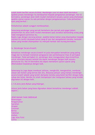 sudah boleh berfikir secara kritikal. Mendengar cara ini akan lebih bermakna
apabila proses mendengar itu berdasarkan kepada pengalaman pendengar. Hal ini
bermakna, pendengar akan lebih mudah memahami sesuatu ujaran yang dilafazkan
apabila ujaran-ujaran itu ada pertalian dengan pengalamannya. Cuba perhatikan
ayat yang berikut :
Perkahwinan adalah sungguh membosankan.
Seseorang pendengar yang pernah berkahwin dan pernah pula gagal dalam
perkahwinan itu akan lebih mudah memahami ayat tersebut berbanding orang yang
tidak mengalami peristiwa itu.
Begitu juga dengan seorang pelajar, apabila bahan-bahan yang disampaikan kepada
mereka itu terdiri daripada bahan yang di luar dari pengalaman mereka, tentulah
bahan yang hendak disampaikan itu menjadi hambar dan kurang bermakna.
ix. Mendengar Secara Kreatif.
Kemahiran mendengar secara kreatif ini pula merupakan kemahiran yang paling
tinggi dan ia menjadi matlamat pengajaran dan pembelajaran lisan di peringkat
mendengar. Pada peringkat ini, pendengar akan menggunakan daya kreatifnya
untuk mencipta sesuatu setelah dia dapat mendengar dengan baik sesuatu
pertuturan itu. Hal ini bermakna dia dapat memahami ujaran-ujaran yang
dikemukakan kepadanya dengan baik.
Seseorang itu juga dapat membuat tafsiran, mengkritik, menganalisis, membuat
ulasan dan komen yang bernas dan jitu. Biasanya pelajar yang mampu mendengar
secara kreatif adalah yang terdiri daripada mereka yang boleh berfikir dengan baik,
cekap dan bijak. Mereka itu telah mempelajari dan menguasai bahasa yang hendak
digunakan itu dengan baik.
2.1.8 Jenis-jenis Bahan yang Didengar.
Antara jenis bahan yang biasa digunakan dalam kemahiran mendengar adalah
seperti :
JENIS BAHAN YANG DIDENGAR
Penerangan
Pengumuman
Syarahan
Ucapan
Ceramah
Berita
Taklimat
Arahan
Lagu atau Puisi
Cerita

 