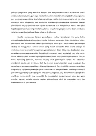 pelbagai pengalaman yang mencabar, berguna dan menyeronokkan untuk murid-murid. Untuk
melaksanakan strategi ini, guru juga mestilah bersedia melepaskan diri daripada tradisi pengajaran
dan pembelajaran yang biasa. Satu hal yang amat jelas, melalui strategi pembelajaran ini, kita telah
meibatkan murid sebagaimana yang sepatutnya dilakukan oleh mereka sejak dahulu lagi. Strategi
pembelajaran ini juga jika dibiasakan kepada murid-murid, akan menyebabkan mereka lebih peka
kepada apa sahaja situasi yang mereka lalui, kerana pengalaman yang sebenarnya dalam kehidupan
seharian mengandungi pelbagai- bagai pelajaran di dalamnya.
Melalui pemahaman konsep pembelajaran melalui pengalaman ini, guru boleh
mempelbagaikan lagi strategi pengajaran mereka. Kerjasama semua guru dalam menyediakan bahan,
perkongsian idea dan maklumat akan dapat meringgan beban guru. Sebaik-baiknya perancangan
strategi ini menggunakan sumber-sumber yang mudah diperolehi. Oleh kerana strategi ini
melibatkan murid secara aktif sebagaimana yang ditekankan dalam KBSR, maka dicadangkan guruguru akan menggunakan strategi ini. Teknik inkuiri memenuhi naluri semula jadi ingin tahu muridmurid. Sekiranya teknik ini dirancang dengan lebih teliti dalam pengajaran dan pembelajaran KBSR, ia
boleh meransang pemikiran, memberi peluang untuk pembelajaran kendiri dan seterusnya
membentuk sahsiah dan keyakinan. Oleh itu, ia amat sesuai dijalankan untuk pengajaran dan
pembelajaran semua amata pelajaran di tahap I dan tahap II. Guru hendaklah membuat persediaan
yang lengkap supaya menjadikan pelajaran itu menarik dan menyeronokkan. Peranan guru sebagai
pembimbing, pendamping dan penggalak amat penting. Tegasnya, yang ditekankan ialah penglibatan
murid dan mereka sendiri yang menyelidik dan mendapatkan jawapannya dan bukan guru yang
memberi jawapan terhadap sesuatu masalah. Kesimpulannya teknik ini berpusatkan murid dan
bukan berpusatkan guru atau alat.

 