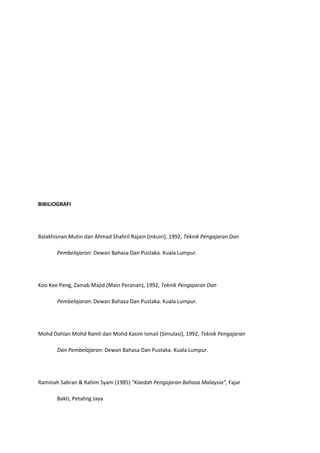 BIBILIOGRAFI

Balakhisnan Mutin dan Ahmad Shahril Rajain (Inkuiri), 1992, Teknik Pengajaran Dan
Pembelajaran: Dewan Bahasa Dan Pustaka. Kuala Lumpur.

Koo Kee Peng, Zainab Majid (Main Peranan), 1992, Teknik Pengajaran Dan
Pembelajaran: Dewan Bahasa Dan Pustaka. Kuala Lumpur.

Mohd Dahlan Mohd Ramli dan Mohd Kasim Ismail (Simulasi), 1992, Teknik Pengajaran
Dan Pembelajaran: Dewan Bahasa Dan Pustaka. Kuala Lumpur.

Raminah Sabran & Rahim Syam (1985) "Kaedah Pengajaran Bahasa Malaysia", Fajar
Bakti, Petaling Jaya

 