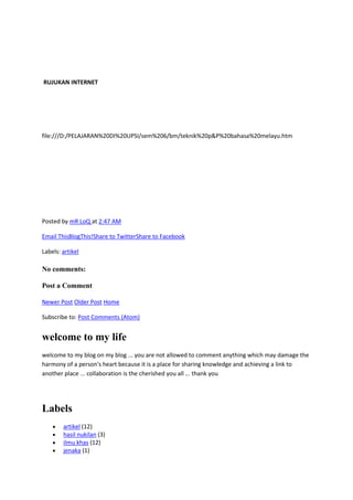 RUJUKAN INTERNET

file:///D:/PELAJARAN%20DI%20UPSI/sem%206/bm/teknik%20p&P%20bahasa%20melayu.htm

Posted by mR LoQ at 2:47 AM
Email ThisBlogThis!Share to TwitterShare to Facebook
Labels: artikel

No comments:
Post a Comment
Newer Post Older Post Home
Subscribe to: Post Comments (Atom)

welcome to my life
welcome to my blog on my blog ... you are not allowed to comment anything which may damage the
harmony of a person's heart because it is a place for sharing knowledge and achieving a link to
another place ... collaboration is the cherished you all ... thank you

Labels
artikel (12)
hasil nukilan (3)
ilmu khas (12)
jenaka (1)

 