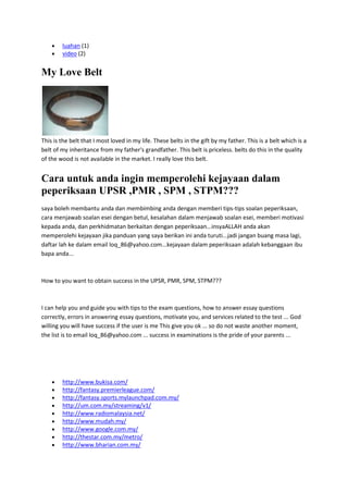 luahan (1)
video (2)

My Love Belt

This is the belt that I most loved in my life. These belts in the gift by my father. This is a belt which is a
belt of my inheritance from my father's grandfather. This belt is priceless. belts do this in the quality
of the wood is not available in the market. I really love this belt.

Cara untuk anda ingin memperolehi kejayaan dalam
peperiksaan UPSR ,PMR , SPM , STPM???
saya boleh membantu anda dan membimbing anda dengan memberi tips-tips soalan peperiksaan,
cara menjawab soalan esei dengan betul, kesalahan dalam menjawab soalan esei, memberi motivasi
kepada anda, dan perkhidmatan berkaitan dengan peperiksaan...insyaALLAH anda akan
memperolehi kejayaan jika panduan yang saya berikan ini anda turuti...jadi jangan buang masa lagi,
daftar lah ke dalam email loq_86@yahoo.com...kejayaan dalam peperiksaan adalah kebanggaan ibu
bapa anda...

How to you want to obtain success in the UPSR, PMR, SPM, STPM???

I can help you and guide you with tips to the exam questions, how to answer essay questions
correctly, errors in answering essay questions, motivate you, and services related to the test ... God
willing you will have success if the user is me This give you ok ... so do not waste another moment,
the list is to email loq_86@yahoo.com ... success in examinations is the pride of your parents ...

http://www.bukisa.com/
http://fantasy.premierleague.com/
http://fantasy.sports.mylaunchpad.com.my/
http://um.com.my/streaming/v1/
http://www.radiomalaysia.net/
http://www.mudah.my/
http://www.google.com.my/
http://thestar.com.my/metro/
http://www.bharian.com.my/

 