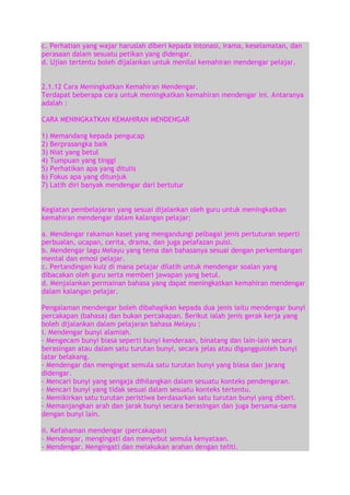 c. Perhatian yang wajar haruslah diberi kepada intonasi, irama, keselamatan, dan
perasaan dalam sesuatu petikan yang didengar.
d. Ujian tertentu boleh dijalankan untuk menilai kemahiran mendengar pelajar.
2.1.12 Cara Meningkatkan Kemahiran Mendengar.
Terdapat beberapa cara untuk meningkatkan kemahiran mendengar ini. Antaranya
adalah :
CARA MENINGKATKAN KEMAHIRAN MENDENGAR
1)
2)
3)
4)
5)
6)
7)

Memandang kepada pengucap
Berprasangka baik
Niat yang betul
Tumpuan yang tinggi
Perhatikan apa yang ditulis
Fokus apa yang ditunjuk
Latih diri banyak mendengar dari bertutur

Kegiatan pembelajaran yang sesuai dijalankan oleh guru untuk meningkatkan
kemahiran mendengar dalam kalangan pelajar:
a. Mendengar rakaman kaset yang mengandungi pelbagai jenis pertuturan seperti
perbualan, ucapan, cerita, drama, dan juga pelafazan puisi.
b. Mendengar lagu Melayu yang tema dan bahasanya sesuai dengan perkembangan
mental dan emosi pelajar.
c. Pertandingan kuiz di mana pelajar dilatih untuk mendengar soalan yang
dibacakan oleh guru serta memberi jawapan yang betul.
d. Menjalankan permainan bahasa yang dapat meningkatkan kemahiran mendengar
dalam kalangan pelajar.
Pengalaman mendengar boleh dibahagikan kepada dua jenis iaitu mendengar bunyi
percakapan (bahasa) dan bukan percakapan. Berikut ialah jenis gerak kerja yang
boleh dijalankan dalam pelajaran bahasa Melayu :
i. Mendengar bunyi alamiah.
- Mengecam bunyi biasa seperti bunyi kenderaan, binatang dan lain-lain secara
berasingan atau dalam satu turutan bunyi, secara jelas atau digangguioleh bunyi
latar belakang.
- Mendengar dan mengingat semula satu turutan bunyi yang biasa dan jarang
didengar.
- Mencari bunyi yang sengaja dihilangkan dalam sesuatu konteks pendengaran.
- Mencari bunyi yang tidak sesuai dalam sesuatu konteks tertentu.
- Memikirkan satu turutan peristiwa berdasarkan satu turutan bunyi yang diberi.
- Memanjangkan arah dan jarak bunyi secara berasingan dan juga bersama-sama
dengan bunyi lain.
ii. Kefahaman mendengar (percakapan)
- Mendengar, mengingati dan menyebut semula kenyataan.
- Mendengar. Mengingati dan melakukan arahan dengan teliti.

 