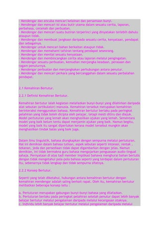 - Mendengar dan encuba mencari kelainan dan persamaan bunyi.
- Mendengar dan mencari isi atau butir utama dalam sesuatu cerita, laporan,
perbahasa, ceramah dan perbualan.
- Mendengar dan mencari suatu butiran terperinci yang dinyatakan terlebih dahulu
ataupun tidak.
- Mendengar dan membuat jangkaan daripada sesuatu cerita, kenyataan, pendapat
dan sebagainya.
- Mendengar untuk mencari bahan berkaitan ataupun tidak.
- Mendengar dan memahami tafsiran tentang pendapat seseorang.
- Mendengar dan menilai sesuatu kenyataan.
- Mendengar dan membincangkan cerita atau laporan melalui pengingatan.
- Mendengar sesuatu perbualan, kemudian menjangka keadaan, perasaan dan
ragam penuturnya.
- Mendengar perbualan dan menjangkakan perhubungan antara penutur.
- Mendengar dan mencari perkara yang bercanggahan dalam sesuatu perbalahan
pendapat.
2.1 Kemahiran Bertutur.
2.2.1 Definisi Kemahiran Bertutur.
Kemahiran bertutur ialah kegiatan melafazkan bunyi-bunyi yang dilahirkan daripada
alat sebutan (artikulator) manusia. Kemahiran tersebut merupakan kemahiran
berinteraksi menggunakan bahasa. Kemahiran bertutur berlaku pada peringkat
pelahiran yang tidak boleh dicipta oleh pelajar, tetapi mesti ditiru dan diajuk.
Model pertuturan yang lemah akan menghasilkan ajukan yang lemah. Sementara
model yang baik belum tentu dapat menjamin ajukan yang baik. Namun begitu,
model yang baik itu sangat diperlukan kerana model tersebut mungkin akan
menghasilkan tindak balas yang baik juga.
Dalam ilmu linguistik, bahasa diungkapkan dengan sempurna melalui pertuturan.
Hal ini demikian dalam bahasa tulisan, aspek sebutan seperti intonasi, rentak ,
tekanan, jeda dan persediaan tidak dapat digambarkan dengan jelas. Namun
demikian, ini tidak bermakna guru bahasa mengajarkan penguasaan audio-lingual
sahaja. Pernyataan di atas tadi member implikasi bahawa menghurai bahan bertulis
dengan tidak mengetahui pola-pola bahasa seperti yang terdapat dalam pertuturan
itu, sebenarnya tidak lengkap dan tidak sempurna sifatnya.
2.2.2 Konsep Bertutur.
Seperti yang telah diketahui, hubungan antara kemahiran bertutur dengan
kemahiran mendengar adalah saling berkait rapat. Oleh itu, kemahiran bertutur
melibatkan beberapa konsep iaitu :
a. Pertuturan merupakan gabungan bunyi-bunyi bahasa yang dilafazkan.
b. Pertuturan berlaku pada peringkat pelahiran setelah penutur dapat lebih banyak
belajar bertutur melalui pengalaman daripada melalui kecergasan otaknya.
c. Individu lebih banyak belajar bertutur melalui pengalaman daripada melalui

 