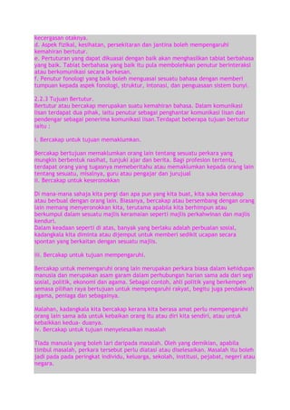 kecergasan otaknya.
d. Aspek fizikal, kesihatan, persekitaran dan jantina boleh mempengaruhi
kemahiran bertutur.
e. Pertuturan yang dapat dikuasai dengan baik akan menghasilkan tabiat berbahasa
yang baik. Tabiat berbahasa yang baik itu pula membolehkan penutur berinteraksi
atau berkomunikasi secara berkesan.
f. Penutur fonologi yang baik boleh menguasai sesuatu bahasa dengan memberi
tumpuan kepada aspek fonologi, struktur, intonasi, dan penguasaan sistem bunyi.
2.2.3 Tujuan Bertutur.
Bertutur atau bercakap merupakan suatu kemahiran bahasa. Dalam komunikasi
lisan terdapat dua pihak, iaitu penutur sebagai penghantar komunikasi lisan dan
pendengar sebagai penerima komunikasi lisan.Terdapat beberapa tujuan bertutur
iaitu :
i. Bercakap untuk tujuan memaklumkan.
Bercakap bertujuan memaklumkan orang lain tentang sesuatu perkara yang
mungkin berbentuk nasihat, tunjuki ajar dan berita. Bagi profesion tertentu,
terdapat orang yang tugasnya memeberitahu atau memaklumkan kepada orang lain
tentang sesuatu, misalnya, guru atau pengajar dan jurujual
ii. Bercakap untuk keseronokkan
Di mana-mana sahaja kita pergi dan apa pun yang kita buat, kita suka bercakap
atau berbual dengan orang lain. Biasanya, bercakap atau bersembang dengan orang
lain memang menyeronokkan kita, terutama apabila kita berhimpun atau
berkumpul dalam sesuatu majlis keramaian seperti majlis perkahwinan dan majlis
kenduri.
Dalam keadaan seperti di atas, banyak yang berlaku adalah perbualan sosial,
kadangkala kita diminta atau dijemput untuk memberi sedikit ucapan secara
spontan yang berkaitan dengan sesuatu majlis.
iii. Bercakap untuk tujuan mempengaruhi.
Bercakap untuk memengaruhi orang lain merupakan perkara biasa dalam kehidupan
manusia dan merupakan asam garam dalam perhubungan harian sama ada dari segi
sosial, politik, ekonomi dan agama. Sebagai contoh, ahli politik yang berkempen
semasa pilihan raya bertujuan untuk mempengaruhi rakyat, begitu juga pendakwah
agama, peniaga dan sebagainya.
Malahan, kadangkala kita bercakap kerana kita berasa amat perlu mempengaruhi
orang lain sama ada untuk kebaikan orang itu atau diri kita sendiri, atau untuk
kebaikkan kedua- duanya.
iv. Bercakap untuk tujuan menyelesaikan masalah
Tiada manusia yang boleh lari daripada masalah. Oleh yang demikian, apabila
timbul masalah, perkara tersebut perlu diatasi atau diselesaikan. Masalah itu boleh
jadi pada pada peringkat individu, keluarga, sekolah, institusi, pejabat, negeri atau
negara.

 
