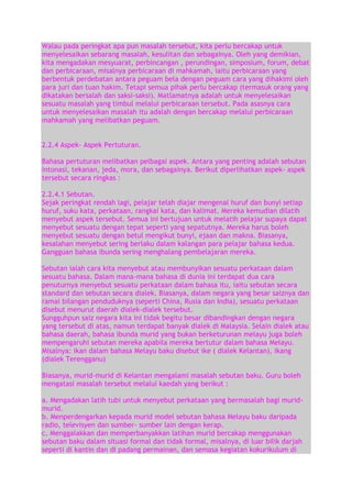 Walau pada peringkat apa pun masalah tersebut, kita perlu bercakap untuk
menyelesaikan sebarang masalah, kesulitan dan sebagainya. Oleh yang demikian,
kita mengadakan mesyuarat, perbincangan , perundingan, simposium, forum, debat
dan perbicaraan, misalnya perbicaraan di mahkamah, iaitu perbicaraan yang
berbentuk perdebatan antara peguam bela dengan peguam cara yang dihakimi oleh
para juri dan tuan hakim. Tetapi semua pihak perlu bercakap (termasuk orang yang
dikatakan bersalah dan saksi-saksi). Matlamatnya adalah untuk menyelesaikan
sesuatu masalah yang timbul melalui perbicaraan tersebut. Pada asasnya cara
untuk menyelesaikan masalah itu adalah dengan bercakap melalui perbicaraan
mahkamah yang melibatkan peguam.
2.2.4 Aspek- Aspek Pertuturan.
Bahasa pertuturan melibatkan pelbagai aspek. Antara yang penting adalah sebutan
intonasi, tekanan, jeda, mora, dan sebagainya. Berikut diperlihatkan aspek- aspek
tersebut secara ringkas :
2.2.4.1 Sebutan.
Sejak peringkat rendah lagi, pelajar telah diajar mengenal huruf dan bunyi setiap
huruf, suku kata, perkataan, rangkai kata, dan kalimat. Mereka kemudian dilatih
menyebut aspek tersebut. Semua ini bertujuan untuk melatih pelajar supaya dapat
menyebut sesuatu dengan tepat seperti yang sepatutnya. Mereka harus boleh
menyebut sesuatu dengan betul mengikut bunyi, ejaan dan makna. Biasanya,
kesalahan menyebut sering berlaku dalam kalangan para pelajar bahasa kedua.
Gangguan bahasa ibunda sering menghalang pembelajaran mereka.
Sebutan ialah cara kita menyebut atau membunyikan sesuatu perkataan dalam
sesuatu bahasa. Dalam mana-mana bahasa di dunia ini terdapat dua cara
penuturnya menyebut sesuatu perkataan dalam bahasa itu, iaitu sebutan secara
standard dan sebutan secara dialek. Biasanya, dalam negara yang besar saiznya dan
ramai bilangan penduduknya (seperti China, Rusia dan India), sesuatu perkataan
disebut menurut daerah dialek-dialek tersebut.
Sungguhpun saiz negara kita ini tidak begitu besar dibandingkan dengan negara
yang tersebut di atas, namun terdapat banyak dialek di Malaysia. Selain dialek atau
bahasa daerah, bahasa ibunda murid yang bukan berketurunan melayu juga boleh
mempengaruhi sebutan mereka apabila mereka bertutur dalam bahasa Melayu.
Misalnya: ikan dalam bahasa Melayu baku disebut ike ( dialek Kelantan), ikang
(dialek Terengganu)
Biasanya, murid-murid di Kelantan mengalami masalah sebutan baku. Guru boleh
mengatasi masalah tersebut melalui kaedah yang berikut :
a. Mengadakan latih tubi untuk menyebut perkataan yang bermasalah bagi muridmurid.
b. Menperdengarkan kepada murid model sebutan bahasa Melayu baku daripada
radio, televisyen dan sumber- sumber lain dengan kerap.
c. Menggalakkan dan memperbanyakkan latihan murid bercakap menggunakan
sebutan baku dalam situasi formal dan tidak formal, misalnya, di luar bilik darjah
seperti di kantin dan di padang permainan, dan semasa kegiatan kokurikulum di

 