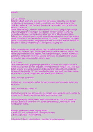 sekolah.
2.2.4.2 Tekanan.
Tekanan adalah salah satu cara menyebut perkataan, frasa atau ayat dengan
memberikan tekanan pada tempat-tempat tertentu. Biasanya, tekanan itu
dilakukan pada suku kata dan bertujuan untuk menandakan keras atau lembut
sesuatu ucapan itu.
Dalam bahasa Melayu, tekanan tidak membezakan makna yang mungkin hanya
untuk menyedapkan percakapan atau bacaan (misalnya dalam sajak) atau
menandakan tempat- tempat penting atau yang perlu diberikan perhatian.
Tekanan juga adalah tempat-tempat suara ditekankan apabila menyebut sesuatu
perkataan menurut suku kata dalam sesuatu perkataan. Tekanan pada peringkat
perkataan boleh disamakan dengan rentak dalam muzik iaitu apabila tekanan itu
berubah dari satu perkataan kepada satu perkataan yang lain.
Dalam bahasa Melayu, aspek tekanan bagi peringkat perkataan (antara suku
katanya) kurang ketara jika dibandingkan dengan peranan tekanan sesuatu suku
kata bagi perkataan bahasa Inggeris. Walau bagaimanapun, tekanan memainkan
peranan penting dalam menyebut sesuatu perkataan atau ayat kerana tekanan
menguatkan aspek makna dalam konteks ayat.
2.2.4.3 Jeda.
Jeda biasanya disebut juga sebagai persendian iaitu unsur ini digunakan untuk
memisahkan elemen-elemen linguistik seperti perkataan, rangkai kata, atau ayat.
Dalam sesuatu ayat yang diucapkan, jeda digunakan sebagai hentian sebentar.
Lambang jeda ditandai /#/, dan apabila digunakan jeda boleh membawa makna
yang berbeza. Contoh penggunaan jeda adalah seperti berikut :
/#saja minum susu lembu#/
(maksudnya : orang yang bercakap itu hanya minum susu lembu dan bukan susu
yang lain).
/#saja minum susu # lembu #/
(maksudnya: orang yang bercakap itu memanggil orang yang dilawan bercakap itu
sebagai lembu dan menyatakan yang dia hanya minum susu)
Lambang jeda yang menunjukkan pemisahan antara suku kata atau perkataan
biasanya digunakan seperti ini /+/. Dalam bahasa Melayu, lambang ini boleh
membezakan makna.
Misalnya, perkataan- perkatan yang berikut:
a. Berikan 1. Ber + ikan (maksud : mempunyai ikan)
2. berikan (maksud : menyerahkan)
b. Beritahu 1. Beri + tahu (maksud : memberi sejenis makanan)

 