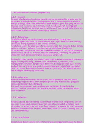 2. beritahu (maksud : member pengetahuan)
2.2.4.4 Intonasi.
Intonasi ialah keadaan bunyi yang menaik atau menurun sewaktu sesuatu ayat itu
dilafazkan. Kadang-kala disebut sebagai nada suara. Intonasi ayat dalam bahasa
Melayu biasanya tidak sama dan berbeza-beza mengikut jenis ayat yang dituturkan.
Intonasi boleh menurun, boleh menaik, boleh mendatar, boleh meninggi dan
sebagainya. Ayat tanya biasanya mempunyai intonasi yang menaik pada akhir ayat.
Ayat penyata pula mempunyai intonasi yang menurun.
2.2.4.5 Tatabahasa.
Tatabahasa adalah satu sistem pertuturan atau undang- undang yang
menggabungkan perkataan untuk membentuk ayat- ayat. Peraturan atau undangundang ini mempunyai kaedah dan formula tertentu.
Tatabahasa terdiri daripada aspek fonologi, morfologi, dan sintaksis. Dalam bahasa
pertuturan (lisan), walaupun lumrahnya aspek tatabahasa tidak begitu
dititikberatkan tetapi untuk memperoleh kebiasaan bertutur dan bercakap dengan
sempurna dan berkesan, aspek ini haruslah ditekankan. Seseorang pelajar harus
dipastikan boleh bercakap mengikut tatabahasa yang betul.
Dari segi fonologi, pelajar harus boleh membunyikan kata dan menyebutnya dengan
tepat. Dari segi morfologi, mereka harus boleh memilih, membina, dan
menggunakan perkataan dengan tepat dan betul. Dari segi sintaksis pula, mereka
perlulah boleh membina ayat-ayat dengan menggunakan tatabahasa yang betul,
jelas dan kemas. Penggunaan intonasi, tekanan, jeda, gaya dan sebagainya harus
sesuai dengan bahasa yang dituturkan.
2.2.4.6 Kelancaran.
Kelancaran bermaksud boleh bertutur atau bercakap dengan baik dan kemas.
Seseorang pelajar itu tidak akan menghadapi sebarang masalah atau gangguan
semasa percakapan itu berlangsung.
Dia boleh mengeluarkan idea, pendapat dan pandangan dengan baik dan
menuturkan idea, pandangan dan pendapat tersebut dalam bahasa yang kemas,
licin dan teratur.
2.2.4.7 Kefasihan.
Kefasihan beerti boleh bercakap bukan sahaja dalam bentuk yang kemas, teratur
dan licin, tetapi boleh juga membunyikan kata atau menyebut perkataan yang
dituturkan itu secara tepat dan jelas. Pada tahap ini, seseorang itu telah mencapai
kesempurnaan berbahasa. Ia boleh menuturkan bahasa itu seperti seorang penutur
jati bahasa tersebut.
2.2.4.8 Laras Bahasa.
Laras bahasa dalam konteks ini beerti kemampuan menggunakan bahasa itu dalam

 