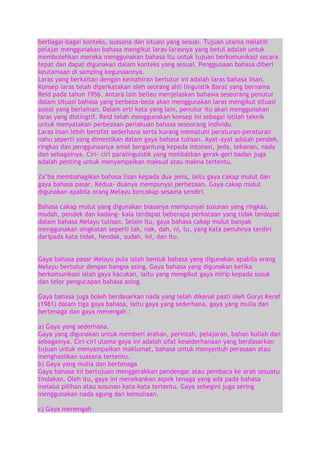 berbagai-bagai konteks, suasana dan situasi yang sesuai. Tujuan utama melatih
pelajar menggunakan bahasa mengikut laras-larasnya yang betul adalah untuk
membolehkan mereka menggunakan bahasa itu untuk tujuan berkomunikasi secara
tepat dan dapat digunakan dalam konteks yang sesuai. Penggunaan bahasa diberi
keutamaan di samping kegunaannya.
Laras yang berkaitan dengan kemahiran bertutur ini adalah laras bahasa lisan.
Konsep laras telah diperkatakan oleh seorang ahli linguistik Barat yang bernama
Reid pada tahun 1956. Antara lain beliau menjelaskan bahawa seseorang penutur
dalam situasi bahasa yang berbeza-beza akan menggunakan laras mengikut situasi
sosial yang berlainan. Dalam erti kata yang lain, penutur itu akan menggunakan
laras yang distingtif. Reid telah menggunakan konsep ini sebagai istilah teknik
untuk menyatakan perbezaan perlakuan bahasa seseorang individu.
Laras lisan lebih bersifat sederhana serta kurang mematuhi peraturan-peraturan
nahu seperti yang dimestikan dalam gaya bahasa tulisan. Ayat-ayat adalah pendek,
ringkas dan penggunaanya amat bergantung kepada intonasi, jeda, tekanan, nada
dan sebagainya. Ciri- ciri paralinguistik yang melibatkan gerak-geri badan juga
adalah penting untuk menyampaikan maksud atau makna tertentu.
Za‟ba membahagikan bahasa lisan kepada dua jenis, iaitu gaya cakap mulut dan
gaya bahasa pasar. Kedua- duanya mempunyai perbezaan. Gaya cakap mulut
digunakan apabila orang Melayu bercakap sesama sendiri.
Bahasa cakap mulut yang digunakan biasanya mempunyai susunan yang ringkas,
mudah, pendek dan kadang- kala terdapat beberapa perkataan yang tidak terdapat
dalam bahasa Melayu tulisan. Selain itu, gaya bahasa cakap mulut banyak
menggunakan singkatan seperti tak, nak, dah, ni, tu, yang kata penuhnya terdiri
daripada kata tidak, hendak, sudah, ini, dan itu.
Gaya bahasa pasar Melayu pula ialah bentuk bahasa yang digunakan apabila orang
Melayu bertutur dengan bangsa asing. Gaya bahasa yang digunakan ketika
berkomunikasi ialah gaya kacukan, iaitu yang mengikut gaya mirip kepada susuk
dan telor pengucapan bahasa asing.
Gaya bahasa juga boleh berdasarkan nada yang telah dikenal pasti oleh Gorys Keraf
(1981) dalam tiga gaya bahasa, iaitu gaya yang sederhana, gaya yang mulia dan
bertenaga dan gaya menengah :
a) Gaya yang sederhana.
Gaya yang digunakan untuk memberi arahan, perintah, pelajaran, bahan kuliah dan
sebagainya. Ciri-ciri utama gaya ini adalah sifat kesederhanaan yang berdasarkan
tujuan untuk menyampaikan maklumat, bahasa untuk menyentuh perasaan atau
menghasilkan suasana tertentu.
b) Gaya yang mulia dan bertenaga
Gaya bahasa ini bertujuan menggerakkan pendengar atau pembaca ke arah sesuatu
tindakan. Oleh itu, gaya ini menekankan aspek tenaga yang ada pada bahasa
melalui pilihan atau susunan kata-kata tertentu. Gaya sebegini juga sering
menggunakan nada agung dan kemuliaan.
c) Gaya menengah

 