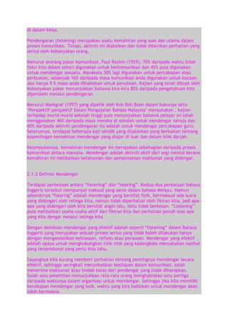 di dalam kelas.
Pendengaran (listening) merupakan suatu kemahiran yang asas dan utama dalam
proses komunikasi. Tetapi, aktiviti ini diabaikan dan tidak diberikan perhatian yang
serius oleh kebanyakan orang.
Menurut seorang pakar komunikasi, Paul Rankin (1929), 70% daripada waktu tidak
tidur kita dalam sehari digunakan untuk berkomunikasi dan 45% pula digunakan
untuk mendengar sesuatu. Manakala 30% lagi digunakan untuk percakapan atau
perbualan, sebanyak 16% daripada masa komunikasi anda digunakan untuk bacaan
dan hanya 9 % masa anda dihabiskan untuk penulisan. Kajian yang telah dibuat oleh
kebanyakan pakar menunjukkan bahawa kira-kira 85% daripada pengetahuan kita
diperolehi melalui pendengaran.
Menurut Markgraf (1957) yang dipetik oleh Koh Boh Boon dalam bukunya iaitu
„Perspektif-perspektif Dalam Pengajaran Bahasa Malaysia‟ menyatakan , kajian
terhadap murid-murid sekolah tinggi pula menunjukkan bahawa pelajar ini telah
menggunakan 46% daripada masa mereka di sekolah untuk mendengar sahaja dan
60% daripada aktiviti pendengaran itu adalah untuk mendengar percakapan guru.
Seterusnya, terdapat beberapa kaji selidik yang dijalankan yang berkaitan tentang
kepentingan kemahiran mendengar yang diajar di luar dan dalam bilik darjah.
Kesimpulannya, kemahiran mendengar ini merupakan sebahagian daripada proses
komunikasi antara manusia. Mendengar adalah aktiviti aktif dari segi mental kerana
kemahiran ini melibatkan kefahaman dan pemprosesan maklumat yang didengar.
2.1.2 Definisi Mendengar
Terdapat perbezaan antara “listening” dan “hearing”. Kedua-dua perkataan bahasa
Inggeris tersebut mempunyai maksud yang sama dalam bahasa Melayu. Namun
sebenarnya “hearing” adalah mendengar yang bersifat fizik, bermaksud ada suara
yang didengari oleh telinga kita, namun tidak diperhalusi oleh fikiran kita, jadi apaapa yang didengari oleh kita bersifat angin lalu, iaitu tidak berkesan. “Listening”
pula melibatkan usaha-usaha aktif dari fikiran kita dan perhatian penuh atas apa
yang kita dengar melalui telinga kita.
Dengan demikian mendengar yang efektif adalah seperti “listening” dalam Bahasa
Inggeris yang merupakan sebuah proses serius yang tidak boleh dilakukan hanya
dengan mengandalikan kebiasaan, refleks atau perasaan. Mendengar yang efektif
adalah upaya untuk menghubungkan titik-titik yang kadangkala menyatakan nasihat
yang tersembunyi yang perlu kita tahu.
Sayangnya kita kurang memberi perhatian tentang pentingnya mendengar secara
efektif, sehingga seringkali menyebabkan kesilapan dalam komunikasi, salah
menerima maklumat atau tindak balas dari pendengar yang tidak diharapkan.
Salah satu penelitian menunjukkan rata-rata orang menghabiskan satu pertiga
daripada waktunya dalam organisasi untuk mendengar. Sehingga jika kita memiliki
kecekapan mendengar yang baik, waktu yang kita habiskan untuk mendengar akan
lebih bermakna.

 