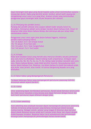 Gaya menengah ialah gaya yang diarah kepada usaha untuk menimbulkan suasana
tenang dan damai. Nada yang bersifat lemah- lembut, penuh kasih sayang dan
mengandungi unsur-unsur lucu yang sihat. Anatara situasi yang menimbulkan
penggunaan gaya menengah ialah situasi berpesta dan rekreasi.
2.2.4.9 Panjang dan pendek (mora)
Panjang dan pendek sebutan atau ucapan adalah kadar sesuatu bunyi itu
diucapkan. Konsepnya adalah sama dengan harakat dalam bahasa Arab. Unsur ini
biasanya tidak jelas dalam bahasa Melayu dan sekiranya ada pun tetap tidak
membezakan makna.
Penggunaan unsur mora agak jelas dalam bahasa Inggeris, misalnya:
pendek makna panjang makna
/sit/ sit duduk /si:t/ set tempat duduk
/fit/ fit sesuai /ft:tt/feet kaki
/hit/ hit pukul /hi:t/ heat hangat(haba)
/ful/ full penuh /fu:l/ fool bodoh
2.2.4.10 Nada
Nada ialah keadaan bunyi yang menaik atau menurun sewaktu sesuatu perkataan
atau suku kata itu dilafazkan. Dalam bidang muzik umpamanya, terdapat lapan
nada, iaitu Do, Re, Mi, Fa, So, La, Ti, Do. Setiap nada tersebut mewakili satu suku
kata. Dalam bahasa Melayu, nada tidak bersifat fonemik. Kewujudannya lebih
ketara dalam bahasa Cina. Misalnya, ma dalam bahasa itu boleh bermaksud emak,
atau kuda, atau jerami, atau marah. Ini semua bergantung kepada cara yang
dilafazkan.
2.2.5 Faktor-faktor yang Mempengaruhi Pertuturan
Terdapat beberapa faktor yang mempengaruhi pertuturan seseorang individu.
Antaranya adalah seperti berikut :
2.2.5.1 Umur
Umur seseorang dapat membezakan pertuturan. Kanak-kanak bertutur secara pelat
dan tidak lancar manakala orang dewasa pula dapat bertutur dengan lancar dan
butir-butir pertuturan dapat difahami dengan jelas.
2.2.5.2 Alam sekeliling.
Alam sekeliling atau sesebuah kawasan dapat mempengaruhi pertuturan seseorang
individu ini kerana setiap kawasan yang berbeza mempunyai dialek kawasan
masing-masing. Sebagai contoh, pelajar yang tinggal di Kelantan akan bertutur
dalam dialek Kelantan kerana sejak kecil mereka telah diajar dan diasuh dengan
dialek kawasan tersebut. Biasanya faktor taraf sosioekonomi dan perhubungan
keluarga boleh mempengaruhi perkembangan bahasa kanak-kanak.

 