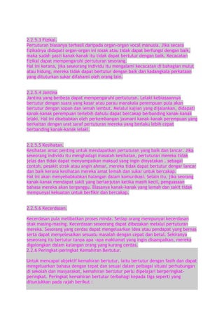2.2.5.3 Fizikal.
Pertuturan biasanya terhasil daripada organ-organ vocal manusia. Jika secara
fizikalnya didapati organ-organ ini rosak atau tidak dapat berfungsi dengan baik,
maka sudah pasti kanak-kanak itu tidak dapat bertutur dengan baik. Kecacatan
fizikal dapat mempengaruhi pertuturan sesorang.
Hal ini kerana, jika seseorang individu itu mengalami kecacatan di bahagian mulut
atau hidung, mereka tidak dapat bertutur dengan baik dan kadangkala perkataan
yang dituturkan sukar difahami oleh orang lain.
2.2.5.4 Jantina
Jantina yang berbeza dapat mempengaruhi pertuturan. Lelaki kebiasaannya
bertutur dengan suara yang kasar atau parau manakala perempuan pula akan
bertutur dengan sopan dan lemah lembut. Melalui kajian yang dijalankan, didapati
kanak-kanak perempuan terlebih dahulu dapat bercakap berbanding kanak-kanak
lelaki. Hal ini disebabkan oleh perkembangan jasmani kanak-kanak perempuan yang
berkaitan dengan urat saraf pertuturan mereka yang berlaku lebih cepat
berbanding kanak-kanak lelaki.
2.2.5.5 Kesihatan.
Kesihatan amat penting untuk mendapatkan pertuturan yang baik dan lancar. Jika
seseorang individu itu menghadapi masalah kesihatan, pertuturan mereka tidak
jelas dan tidak dapat menyampaikan maksud yang ingin dinyatakan . sebagai
contoh, pesakit strok atau angin ahmar, mereka tidak dapat bertutur dengar lancar
dan baik kerana kesihatan mereka amat lemah dan sukar untuk bercakap.
Hal ini akan menyebabkabkan halangan dalam komunikasi. Selain itu, jika seorang
kanak-kanak mendapat sakit yang berlanjutan ketika masih kecil, penguasaan
bahasa mereka akan terganggu. Biasanya kanak-kanak yang lemah dan sakit tidak
mempunyai kekuatan untuk berfikir dan bercakap.
2.2.5.6 Kecerdasan.
Kecerdasan pula melibatkan proses minda. Setiap orang mempunyai kecerdasan
otak masing-masing. Kecerdasan seseorang dapat dibezakan melalui pertuturan
mereka. Sesorang yang cerdas dapat mengeluarkan idea atau pendapat yang bernas
serta dapat menyelesaikan sesuatu masalah dengan cepat dan betul. Sekiranya
seseorang itu bertutur tanpa apa -apa maklumat yang ingin disampaikan, mereka
digolongkan dalam kalangan orang yang kurang cerdas.
2.2.6 Peringkat-peringkat Kemahiran Bertutur.
Untuk mencapai objektif kemahiran bertutur, iaitu bertutur dengan fasih dan dapat
mengeluarkan bahasa dengan tepat dan sesuai dalam pelbagai situasi perhubungan
di sekolah dan masyarakat, kemahiran bertutur perlu dipelajari berperingkatperingkat. Peringkat kemahiran bertutur terbahagi kepada tiga seperti yang
ditunjukkan pada rajah berikut :

 