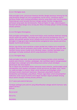 2.2.6.1 Peringkat Awal.
Pada peringkat awal, pertuturan biasanya berlaku dengan bertanya tentang hal-hal
yang berkaitan dengan diri serta pengalaman murid-murid. Contohnya seperti
bertanya khabar serta tentang kehidupan seharian yang dilalui oleh murid tersebut.
Seseorang guru pula haruslah bertutur dengan pelajar mereka menggunakan
perkataan yang sopan dan bertatasusila. Pada peringkat ini juga, seseorang guru
haruslah bercakap dengan terus terang dan ikhlas terhadap pelajar mereka tentang
sesuatu perkara.
2.2.6.2 Peringkat Pertengahan.
Pada peringkat pertengahan, murid-murid diajar untuk membuat deskripsi tentang
sesuatu objek dan gambar. Kemudian guru akan bercerita berdasarkan satu siri
gambar atau gambar-gambar bersiri kepada murid-murid tersebut. Selain itu, pada
peringkat ini juga guru akan mendeskripsikan pengalaman atau sesuatu peristiwa
kepada murid-murid tersebut.
Pelajar juga diajar untuk membuat ucapan pendek dan ringkas serta mengambil
bahagian dalam aktiviti perbualan yang mudah. Kemudian, pelajar yang lain akan
memberi komen secara mudah serta membuat ulasan, memberi pendapat atau
pandangan terhadap sesebuah aktiviti yang dijalankan di dalam kelas.
2.2.6.3 Peringkat Maju.
Pada peringkat maju pula, proses pertuturan biasanya berlaku untuk membuat
analisis atau inferens, ramalan, pandangan, dan justifikasi seperti mengemukakan
pendapat atau cadangan serta berunding secara santun untuk mendapat
persetujuan dan kata sepakat.
Hal ini dapat kita perhatikan dalam mesyuarat sosial seharian, perbincangan untuk
mendapatkan kata sepakat merupakan contoh pertuturan peringkat maju. Selain
itu, pada peringkat ini pelajar diajar untuk membuat pertimbangan untuk
mencapai sesuatu keputusan keputusan. Keputusan yang dipilih mestilah
berdasarkan pertimbangan yang dibuat. Pelajar juga diajar untuk menyampaikan
maklumat untuk tujuan tertentu serta dapat memberi respon peribadi tentang
karya sastera ataupun tentang sesuatu perkara.
2.2.7 Jenis-jenis Aktiviti Bertutur.
Terdapat pelbagai jenis aktiviti yang diklasifikasikan sebagai aktiviti bertutur iaitu
seperti berikut :
Berbual
Berceramah
Bercerita
Berpidato

 