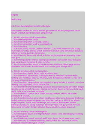 Berpuisi
Berbincang
2.2.9 Cara Meningkatkan Kemahiran Bertutur
Berdasarkan hakikat ini, maka, eloklah guru memilih aktiviti pengajaran untuk
tujuan tersebut seperti cadangan yang berikut:
a. Aktiviti bercakap untuk keseronokkan
1. Murid menyampaikan cerita.
2. Murid menyampaikan lawak atau jenaka.
3. Murid menyampaikan sajak atau sebagainya.
4. Murid menyanyi.
5. Dua orang murid berbual (melalui telefon). Guru boleh menyuruh dua orang
murid berlakon atau berbual seolah-olah mereka sudah lama berkenalan atau baru
sahaja berjumpa dan ingin berkenalan.
6. Murid berucap dalam majlis hari jadi atau majlis perpisahan seseorang kawan
atau guru.
7. Murid mengucapkan selamat datang kepada rakan baru dalam kelas atau guru
baru yang datang mengajar di kelas mereka.
8. Murid menyampaikan pidato orang kenamaan. Misalnya, pidato yang pernah
dibacakan oleh Tuanku Abdul Rahman Putra al-Haj pada 31 Ogos 1957.
b. Aktiviti bercakap untuk memaklumkan.
1. Murid membaca berita dalam radio atau televisyen.
2. Murid membuat demonstrasi di hadapan kawan- kawannya di dalam kelas
tentang cara membuat sesuatu, misalnya, cara menggunakan kamera , atau cara
memasak sesuatu masakan.
3. Murid membuat pengumuman tentang aktiviti yang berlaku di sekolah , misalnya,
tentang rancangan atau jadual kokurikulum.
4. Murid memberi taklimat tentang rancangan atau program yang berkaitan dengan
sesuatu projek sekolah, lawatan, strategi permainan dalam perlawanan bola sepak,
ragbi, bola jaring atau bola keranjang.
5. Murid membuat laporan secara lisan tentang lawatan, aktiviti kelab atau
persatuan di sekolah.
6. Murid membentangkan secara lisan hasil bacaan atau temu duga yang dijalankan
berkaitan dengan sesuatu tugasan yang diberikan oleh guru. Aktiviti ini adalah
kerja kumpulan. Untuk menjalankannya, murid-murid dibahagikan kepada
beberapa kumpulan. Setiap kumpulan diberikan tugas oleh guru untuk mencari
bahan yang berkaitan dengan subtajuk dalam sesuatu karangan atau esei.
c. Aktiviti bercakap untuk mempengaruhi.
1. Murid bercakap dalam aktiviti perbahasan (debat) sama ada sebagai pencadang
atau pembangkang.
2. Murid berkempen untuk menjadi wakil kelas, ketua darjah atau ketua murid.
3. Murid berucap atau berkempen bagi mendapatkan ahli baru untuk sesuatu
persatuan yang diwakilinya di sekolah.

 