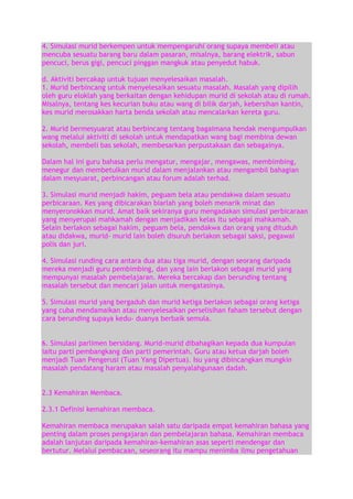 4. Simulasi murid berkempen untuk mempengaruhi orang supaya membeli atau
mencuba sesuatu barang baru dalam pasaran, misalnya, barang elektrik, sabun
pencuci, berus gigi, pencuci pinggan mangkuk atau penyedut habuk.
d. Aktiviti bercakap untuk tujuan menyelesaikan masalah.
1. Murid berbincang untuk menyelesaikan sesuatu masalah. Masalah yang dipilih
oleh guru eloklah yang berkaitan dengan kehidupan murid di sekolah atau di rumah.
Misalnya, tentang kes kecurian buku atau wang di bilik darjah, kebersihan kantin,
kes murid merosakkan harta benda sekolah atau mencalarkan kereta guru.
2. Murid bermesyuarat atau berbincang tentang bagaimana hendak mengumpulkan
wang melalui aktiviti di sekolah untuk mendapatkan wang bagi membina dewan
sekolah, membeli bas sekolah, membesarkan perpustakaan dan sebagainya.
Dalam hal ini guru bahasa perlu mengatur, mengajar, mengawas, membimbing,
menegur dan membetulkan murid dalam menjalankan atau mengambil bahagian
dalam mesyuarat, perbincangan atau forum adalah terhad.
3. Simulasi murid menjadi hakim, peguam bela atau pendakwa dalam sesuatu
perbicaraan. Kes yang dibicarakan biarlah yang boleh menarik minat dan
menyeronokkan murid. Amat baik sekiranya guru mengadakan simulasi perbicaraan
yang menyerupai mahkamah dengan menjadikan kelas itu sebagai mahkamah.
Selain berlakon sebagai hakim, peguam bela, pendakwa dan orang yang dituduh
atau didakwa, murid- murid lain boleh disuruh berlakon sebagai saksi, pegawai
polis dan juri.
4. Simulasi runding cara antara dua atau tiga murid, dengan seorang daripada
mereka menjadi guru pembimbing, dan yang lain berlakon sebagai murid yang
mempunyai masalah pembelajaran. Mereka bercakap dan berunding tentang
masalah tersebut dan mencari jalan untuk mengatasinya.
5. Simulasi murid yang bergaduh dan murid ketiga berlakon sebagai orang ketiga
yang cuba mendamaikan atau menyelesaikan perselisihan faham tersebut dengan
cara berunding supaya kedu- duanya berbaik semula.
6. Simulasi parlimen bersidang. Murid-murid dibahagikan kepada dua kumpulan
iaitu parti pembangkang dan parti pemerintah. Guru atau ketua darjah boleh
menjadi Tuan Pengerusi (Tuan Yang Dipertua). Isu yang dibincangkan mungkin
masalah pendatang haram atau masalah penyalahgunaan dadah.
2.3 Kemahiran Membaca.
2.3.1 Definisi kemahiran membaca.
Kemahiran membaca merupakan salah satu daripada empat kemahiran bahasa yang
penting dalam proses pengajaran dan pembelajaran bahasa. Kemahiran membaca
adalah lanjutan daripada kemahiran-kemahiran asas seperti mendengar dan
bertutur. Melalui pembacaan, seseorang itu mampu menimba ilmu pengetahuan

 