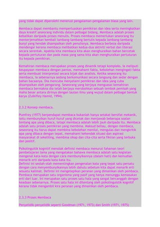 yang tidak dapat diperolehi menerusi pengalaman-pengalaman biasa yang lain.
Membaca dapat membantu memperluaskan pemikiran dan idea serta meningkatkan
daya kreatif seseorang individu dalam pelbagai bidang. Membaca adalah proses
kebalikan daripada proses menulis. Proses membaca memerlukan seseorang itu
menterjemahkan kembali lambang-lambang bertulis kepada lambang-lambang
bunyi yang hendak disampaikan oleh penulisnya. Membaca berbeza daripada
mendengar kerana membaca melibatkan kedua-dua aktiviti verbal dan literasi
secara serentak. Apabila kita membaca kita akan menghuraikan bahan bercetak
kepada pertuturan dan pada masa yang sama kita akan menghuraikan pertuturan
itu kepada pemikiran.
Kemahiran membaca merupakan proses yang dinamik tetapi kompleks. Ia meliputi
keupayaan membaca dengan pantas, memahami fakta, kebolehan mengingati fakta
serta membuat interpretasi secara bijak dan analisis. Ketika seseorang itu
membaca, ia sebenarnya sedang berkomunikasi secara langsung dan sedar dengan
bahan bacaanya. Dia mencuba menyelami pemikiran dan idea yang cuba
disampaikan oleh pengarang. Seseorang yang berjaya menguasai kemahiran
membaca bermakna dia telah berjaya merobohkan sebuah tembok pemisah yang
maha besar antara dirinya dengan lautan ilmu yang wujud dalam pelbagai bentuk
karya (Zulkifley Hamid, 1994).
2.3.2 Konsep membaca.
Pumfrey (1977) berpendapat membaca bukanlah hanya setakat bersifat mekanik,
iaitu membunyikan huruf-huruf yang dicetak dan menjawab beberapa soalan
tentang apa yang dibaca, tetapi membaca adalah lebih jauh daripada itu. Membaca
adalah satu proses pemikiran yang membina. Maksud beliau, dengan membaca,
seseorang itu harus dapat membina kebolehan menilai, mengulas dan mengkritik
apa yang dibaca dengan tepat, memahami kehendak situasi dan aspirasi
masyarakat di sekeliling, membina sikap dan cita-cita serta fikiran yang terbuka
dan positif.
Psikolinguitik kognitif menolak definisi membaca menurut fahaman teori
pembelajaran lama yang mengatakan bahawa membaca adalah satu kegiatan
mengenal kata-kata dengan cara membunyikannya (dalam hati) dan kemudian
menarik erti daripada kata-kata itu.
Definisi ini seolah-olah mementingkan pengenalan kata yang tepat satu persatu
dengan cara menyembunyikannya lebih dahulu sebelum kita dapat menarik erti
sesuatu kalimat. Definisi ini mengetepikan peranan yang dimainkan oleh pembaca.
Pembaca merupakan satu organisma yang pasif yang hanya menunggu kemasukan
erti dari luar. Ini merupakan satu proses satu hala yang sangat bercanggah dengan
keadaan sebenarnya. Proses satu hala ini ditentang oleh psikolinguistik kognitif
kerana tidak mengambil kira peranan yang dimainkan oleh pembaca.
2.3.3 Proses Membaca
Penyelidik-penyelidik seperti Goodman (1971, 1973) dan Smith (1971, 1975)

 