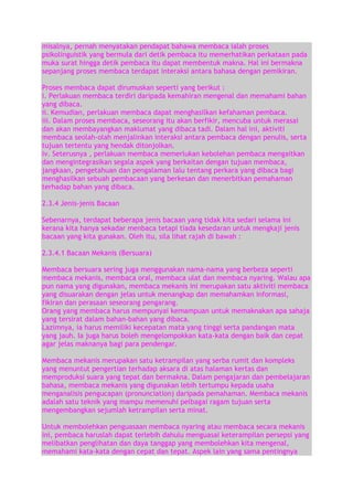 misalnya, pernah menyatakan pendapat bahawa membaca ialah proses
psikolinguistik yang bermula dari detik pembaca itu memerhatikan perkataan pada
muka surat hingga detik pembaca itu dapat membentuk makna. Hal ini bermakna
sepanjang proses membaca terdapat interaksi antara bahasa dengan pemikiran.
Proses membaca dapat dirumuskan seperti yang berikut :
i. Perlakuan membaca terdiri daripada kemahiran mengenal dan memahami bahan
yang dibaca.
ii. Kemudian, perlakuan membaca dapat menghasilkan kefahaman pembaca.
iii. Dalam proses membaca, seseorang itu akan berfikir, mencuba untuk merasai
dan akan membayangkan maklumat yang dibaca tadi. Dalam hal ini, aktiviti
membaca seolah-olah menjalinkan interaksi antara pembaca dengan penulis, serta
tujuan tertentu yang hendak ditonjolkan.
iv. Seterusnya , perlakuan membaca memerlukan kebolehan pembaca mengaitkan
dan mengintegrasikan segala aspek yang berkaitan dengan tujuan membaca,
jangkaan, pengetahuan dan pengalaman lalu tentang perkara yang dibaca bagi
menghasilkan sebuah pembacaan yang berkesan dan menerbitkan pemahaman
terhadap bahan yang dibaca.
2.3.4 Jenis-jenis Bacaan
Sebenarnya, terdapat beberapa jenis bacaan yang tidak kita sedari selama ini
kerana kita hanya sekadar menbaca tetapi tiada kesedaran untuk mengkaji jenis
bacaan yang kita gunakan. Oleh itu, sila lihat rajah di bawah :
2.3.4.1 Bacaan Mekanis (Bersuara)
Membaca bersuara sering juga menggunakan nama-nama yang berbeza seperti
membaca mekanis, membaca oral, membaca ulat dan membaca nyaring. Walau apa
pun nama yang digunakan, membaca mekanis ini merupakan satu aktiviti membaca
yang disuarakan dengan jelas untuk menangkap dan memahamkan informasi,
fikiran dan perasaan seseorang pengarang.
Orang yang membaca harus mempunyai kemampuan untuk memaknakan apa sahaja
yang tersirat dalam bahan-bahan yang dibaca.
Lazimnya, ia harus memiliki kecepatan mata yang tinggi serta pandangan mata
yang jauh. Ia juga harus boleh mengelompokkan kata-kata dengan baik dan cepat
agar jelas maknanya bagi para pendengar.
Membaca mekanis merupakan satu ketrampilan yang serba rumit dan kompleks
yang menuntut pengertian terhadap aksara di atas halaman kertas dan
memproduksi suara yang tepat dan bermakna. Dalam pengajaran dan pembelajaran
bahasa, membaca mekanis yang digunakan lebih tertumpu kepada usaha
menganalisis pengucapan (pronunciation) daripada pemahaman. Membaca mekanis
adalah satu teknik yang mampu memenuhi pelbagai ragam tujuan serta
mengembangkan sejumlah ketrampilan serta minat.
Untuk membolehkan penguasaan membaca nyaring atau membaca secara mekanis
ini, pembaca haruslah dapat terlebih dahulu menguasai keterampilan persepsi yang
melibatkan penglihatan dan daya tanggap yang membolehkan kita mengenal,
memahami kata-kata dengan cepat dan tepat. Aspek lain yang sama pentingnya

 