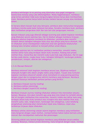 pembaca kehilangan isi-isi penting yang diperlukan atau gagal menggarap
keseluruhan konsep yang cuba diketengahkan. Walau bagaimanapun, membaca
yang terlalu perlahan tidak pula menguntungkan kerana hanya akan membazirkan
masa. Membaca pantas hanya boleh berlaku melalui bacaan senyap atau membaca
dalam.
Ini kerana dalam bacaan kuat atau bersuara, pembaca akan menurunkan keupayaan
membaca mereka pada kadar kelajuan bercakap. Sewaktu membaca kuat, pembaca
akan melibatkan pergerakan bibir dan lain-lain alat pengucapan manusia.
Bacaan imbasan yang juga dikenali sebagai scanning pula adalah kegiatan membaca
yang dilakukan secara sepintas lalu. Hal ini disebut sebagai membaca tinjauan.
Biasanya.sebelum kegiatan membaca itu dilakukan, pembaca akan meneliti
terlebih dahulu bahagian-bahagian buku atau apa sahaja yang harus ditelaah. Hal
ini dilakukan untuk mendapatkan maklumat awal dan gambaran keseluruhan
tentang buku tersebut sebelum ia menjadi pilihan untuk dibaca.
Membaca sepintas lalu ini melibatkan pembaca memeriksa, meneliti indeks,
melihat daftar kata yang terdapat dalam buku tersebut. Kadang kala proses
melihat-lihat, memeriksa dan meneliti judul-judul bab juga dilakukan. Hal ini juga
berlaku pada skema, rangka kasar buku, bahagian bibliografi, kandungan prakata,
pendahuluan, sinopsis, abstrak dan sebagainya.
2.3.4.4 Bacaan Ekstensif
Membaca ekstensif ialah kegiatan membaca secara luas. Objeknya meliputi
sebanyak mungkin teks dalam jangka waktu yang singkat. Tujuan atau tuntutan
kegiatan membaca ekstensif adalah untuk memahami isi yang penting-penting
dengan cepat dan ia menganjurkan aktiviti membaca yang berkesan. Membaca
ekstensif biasanya melibatkan perkara-perkara yang berikut:
a. Membaca tinjauan (survey reading)
b. Membaca sekilas (skimming)
c. Membaca dangkal (superticial reading)
Membaca tinjauan (survey reading) dilakukan sebelum kita memulakan sesuatu
bacaan. Biasanya, kita akan meneliti apa yang akan kita telaah itu terlebih dahulu.
Hal ini mungkin melibatkan kita memeriksa, meneliti indeks dan daftar kata yang
terdapat dalam buku-buku tersebut atau mungkin kita akan melihat-lihat atau
meneliti judul, bab, rangka besar, kandungan dan sebagainya. Latar belakang
pengetahuan seseorang akan menentukan tepat atau tidaknya, cepat atau
lambatnya tinjauan dapat dilakukan.
Membaca sekilas (skimming) adalah sejenis kegiatan membaca yang melibatkan
mata bergerak dengan cepat melihat, memperhatikan bahan-bahan bertulis untuk
mencari dan mendapatkan maklumat dan penerangan.
Skimming adalah satu bentuk kegiatan membaca yang dilakukan secara sekilas
pandang. Biasanya, melalui proses skimming, mata bergerak dengan cepat, melihat

 