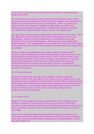 memerhatikan bahan bertulis untuk mendapatkan maklumat atau penerangan
dengan serta-merta.
Satu daripada tujuan membaca sekilas adalah untuk mendapatkan kesan umum
daripada sesebuah teks yang akan ditelaah. Pembaca mungkin akan melakukannya
dengan jalan meneliti halaman judul, kata pengantar, daftar isi, gambar dan
diagram, indeks dan sebagainya. Daripada tindakan begini, pembaca akan
mendapat satu pandangan atau gambaran yang lebih baik dengan mempelajari
sifat, hakikat dan jangkauan buku tersebut, susunan dan organisasinya.
Satu lagi tujuan membaca sekilas adalah untuk menemukan hal-hal tertentu. Lazim
juga digunakan untuk menemukan bahan-bahan daripada pusat sumber atau
perpustakaan. Membaca sekilas merupakan satu keterampilan yang sangat
berfaedah sekiranya tidak disalahgunakan. Sekiranya kita dapat menggunakan
dengan bijaksana, iaitu menggunakannya secara tepat dan cerdas, kita akan kagum
betapa banyaknya maklumat dan fakta yang boleh perolehi dalam satu jangka masa
yang singkat.
Membaca dangkal yang disebutkan juga sebagai superficial reading adalah
bertujuan untuk mendapatkan pemahaman yang dangkal yang bersifat luaran atau
tidak mendalam daripada sesuatu bahan bacaan. Bacaan ekstensif ialah bacaan
meluas yang menekankan aktiviti–aktiviti membaca yang dilakukan di luar kelas.
Bacaan ekstensif biasanya menitikberatkan aspek pengukuhan asas bacaan,
menambah kemahiran memaham dan menaakul isi bacaan, meningkatkan
kepantasan membaca. Membina dan mengukuhkan minat membaca dan kebolehan
memetik isi-isi penting.
2.3.4.5 Bacaan Rekreasi
Membaca rekreasi adalah satu lagi bentuk kegiatan membaca yang tidak
melibatkan perahan otak yang begitu serius. Bacaan jenis ini adalah untuk tujuan
bersenang-senang dan dilakukan dalam keadaan bersantai. Bahan-bahan bacaannya
adalah yang terdiri daripada bahan-bahan ringan yang dapat merangsang kepuasan
dan menghiburkan. Lazimnya bahan-bahan yang dibaca ialah komik, cerita-cerita
pendek, informasi tertentu, berita, bahan sastera dan pelbagai bentuk
pengetahuan yang menyenangkan.
2.3.4.6 Bacaan Kritis
Bacaan kritis ialah kegiatan membaca yang dilakukan secara bijaksana, penuh
ketelitian, mendalam, evaluatif serta analitis. Bacaan tersebut tidak hanya
tertumpu kepada kesalahan-kesalahan atau kelemahan yang terdapat dalam bahanbahan yang dibaca. Membaca kritis biasanya berdasarkan keupayaan memahami
yang tinggi.
Proses bemula dengan penggalian yang mendalam di bawah permukaan untuk
menemukan bukan hanya keseluruhan kebenaran tentang apa yang diperkatakan,
tetapi juga menemukan alasan-alasan mengapa penulis mengetengahkan perkara
yang dibincangkan itu.

 