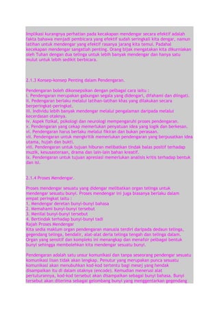 Implikasi kurangnya perhatian pada kecakapan mendengar secara efektif adalah
fakta bahawa menjadi pembicara yang efektif sudah seringkali kita dengar, namun
latihan untuk mendengar yang efektif rasanya jarang kita temui. Padahal
kecekapan mendengar sangatlah penting. Orang bijak mengatakan kita dikurniakan
oleh Tuhan dengan dua telinga untuk lebih banyak mendengar dan hanya satu
mulut untuk lebih sedikit berbicara.

2.1.3 Konsep-konsep Penting dalam Pendengaran.
Pendengaran boleh dikonsepsikan dengan pelbagai cara iaitu :
i. Pendengaran merupakan gabungan segala yang didengari, difahami dan diingati.
ii. Pedengaran berlaku melalui latihan-latihan khas yang dilakukan secara
berperingkat-peringkat.
iii. Individu lebih banyak mendengar melalui pengalaman daripada melalui
kecerdasan otaknya.
iv. Aspek fizikal, psikologi dan neurologi mempengaruhi proses pendengaran.
v. Pendengaran yang cekap memerlukan penyatuan idea yang logik dan berkesan.
vi. Pendengaran harus berlaku melalui fikiran dan bukan perasaan.
vii. Pendengaran untuk mengkritik memerlukan pendengaran yang berpusatkan idea
utama, hujah dan bukti.
viii. Pendengaran untuk tujuan hiburan melibatkan tindak balas positif terhadap
muzik, kesusasteraan, drama dan lain-lain bahan kreatif.
ix. Pendengaran untuk tujuan apresiasi memerlukan analisis kritis terhadap bentuk
dan isi.
2.1.4 Proses Mendengar.
Proses mendengar sesuatu yang didengar melibatkan organ telinga untuk
mendengar sesuatu bunyi. Proses mendengar ini juga biasanya berlaku dalam
empat peringkat iaitu :
1. Mendengar deretan bunyi-bunyi bahasa
2. Memahami bunyi-bunyi tersebut
3. Menilai bunyi-bunyi tersebut
4. Bertindak terhadap bunyi-bunyi tadi
Rajah Proses Mendengar
Kita sedia maklum organ pendengaran manusia terdiri daripada dedaun telinga,
gegendang telinga, bendalir, alat-alat deria telinga tengah dan telinga dalam.
Organ yang sensitif dan kompleks ini menangkap dan menafsir pelbagai bentuk
bunyi sehingga membolehkan kita mendengar sesuatu bunyi.
Pendengaran adalah satu unsur komunikasi dan tanpa seseorang pendengar sesuatu
komunikasi lisan tidak akan lengkap. Penutur yang merupakan punca sesuatu
komunikasi akan menubuhkan kod-kod tertentu bagi mesej yang hendak
disampaikan itu di dalam otaknya (encode). Kemudian menerusi alat
pertuturannya, kod-kod tersebut akan disampaikan sebagai bunyi bahasa. Bunyi
tersebut akan diterima sebagai gelombang bunyi yang menggentarkan gegendang

 