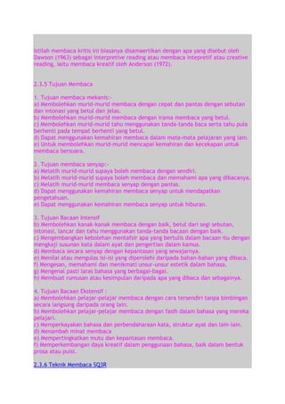 Istilah membaca kritis ini biasanya disamaertikan dengan apa yang disebut oleh
Dawson (1963) sebagai interpretive reading atau membaca intepretif atau creative
reading, iaitu membaca kreatif oleh Anderson (1972).
2.3.5 Tujuan Membaca
1. Tujuan membaca mekanis:a) Membolehkan murid-murid membaca dengan cepat dan pantas dengan sebutan
dan intonasi yang betul dan jelas.
b) Membolehkan murid-murid membaca dengan irama membaca yang betul.
c) Membolehkan murid-murid tahu menggunakan tanda-tanda baca serta tahu pula
berhenti pada tempat berhenti yang betul.
d) Dapat menggunakan kemahiran membaca dalam mata-mata pelajaran yang lain.
e) Untuk membolehkan murid-murid mencapai kemahiran dan kecekapan untuk
membaca bersuara.
2. Tujuan membaca senyap:a) Melatih murid-murid supaya boleh membaca dengan sendiri.
b) Melatih murid-murid supaya boleh membaca dan memahami apa yang dibacanya.
c) Melatih murid-murid membaca senyap dengan pantas.
d) Dapat menggunakan kemahiran membaca senyap untuk mendapatkan
pengetahuan.
e) Dapat menggunakan kemahiran membaca senyap untuk hiburan.
3. Tujuan Bacaan Intensif
b) Membolehkan kanak-kanak membaca dengan baik, betul dari segi sebutan,
intonasi, lancar dan tahu menggunakan tanda-tanda bacaan dengan baik.
c) Mengembangkan kebolehan mentafsir apa yang bertulis dalam bacaan itu dengan
mengkaji susunan kata dalam ayat dan pengertian dalam kamus.
d) Membaca secara senyap dengan kepantasan yang sewajarnya.
e) Menilai atau mengulas isi-isi yang diperolehi daripada bahan-bahan yang dibaca.
f) Mengesan, memahami dan menikmati unsur-unsur estetik dalam bahasa.
g) Mengenal pasti laras bahasa yang berbagai-bagai.
h) Membuat rumusan atau kesimpulan daripada apa yang dibaca dan sebagainya.
4. Tujuan Bacaan Ekstensif :
a) Membolehkan pelajar-pelajar membaca dengan cara tersendiri tanpa bimbingan
secara langsung daripada orang lain.
b) Membolehkan pelajar-pelajar membaca dengan fasih dalam bahasa yang mereka
pelajari.
c) Memperkayakan bahasa dan perbendaharaan kata, struktur ayat dan lain-lain.
d) Menambah minat membaca
e) Mempertingkatkan mutu dan kepantasan membaca.
f) Memperkembangan daya kreatif dalam penggunaan bahasa, baik dalam bentuk
prosa atau puisi.
2.3.6 Teknik Membaca SQ3R

 