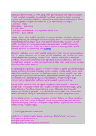 SQ3R ialah teknik membaca kritis yang telah diperkenalkan oleh Robinson (1961).
Teknik tersebut merupakan satu kaedah membaca yang memerlukan seseorang
mempersoal kesesuaian maklumat yang terdapat dalam sesuatu bahan yang dibaca
dengan tugasan yang perlu diselesaikan. SQ3R adalah singkatan bagi :
S (survey) - tinjau
Q (question) - soal/tanya
R (read) - baca
R (recite) - imbas kembali atau nyatakan secara lisan
R (review) - baca semula
Survey (tinjau) ialah langkah membaca untuk mendapatkan gambaran keseluruhan
tentang apa yang terkandung di dalam bahan yang dibaca. Ini dilakukan dengan
meneliti tajuk besar, tajuk-tajuk kecil, gambar-gambar atau ilustrasi, lakaran
grafik, membaca perenggan pengenalan, dan perenggan terakhir di bahagianbahagian buku atau teks. Di sini juga pelajar sebenarnya menggunakan teknik
membaca pantas iaitu skimming dan scanning.
Question (soal atau tanya) ialah langkah yang memerlukan pelajar menyenaraikan
satu siri soalan mengenai teks tersebut setelah mendapati teks tersebut berkaitan
dengan keperluan tugasannya. Soalan-soalan tersebut menunjukkan keinginan
pembaca tentang maklumat yang ingin diperoleh dari bahan tersebut, dan ianya
menjadi garis panduan semasa membaca kelak. Pelajar akan cuba mencari jawapan
kepada soalan-soalan tersebut.
Read (baca) ialah peringkat pelajar sebenarnya membaca bahan atau teks tersebut
secara aktif serta mencuba mendapat segala jawapan kepada soalan-soalan yang
telah disenaraiakannya sebelum ini. Ketika membaca, pelajar mungkin juga akan
menyenaraikan soalan-soalan tambahan, berdasarkan perkembangan kefahaman
dan keinginannya sepanjang melakukan pembacaan. Pelajar mungkin juga
mempersoal pendapat atau maklumat yang terdapat yang ditemuinya.
Recite (imbas kembali) ialah peringkat yang ketiga.Setelah selesai membaca,
pelajar cuba mengingat kembali apa yang telah dibaca dan meneliti segala yang
telah diperoleh. Pemilihan maklumat yang sesuai dilakukan dalam konteks
tugasannya. Pelajar juga boleh cuba menjawab soalan-soalan yang disenaraikan
sebelumnya tanpa merujuk kepada kepada nota atau bahan yang telah dibaca.
Review (baca semula) merupakan peringkat terakhir. Pelajar membaca bahagianbahagian buku atau teks secara berpilih untuk mengesahkan jawapan-jawapan
kepada soalan yang dibuatnya di langkah ketiga. Pelajar juga memastikan tiada
fakta penting yang tertinggal.
2.3.7 Peringkat Kemahiran Membaca
Ada lima peringkat mengajar bacaan yang harus diketahui oleh guru-guru:
Peringkat menyediakan murid.
Peringkat mendirikan asas.
Peringkat melatih membaca dan memaham.

 