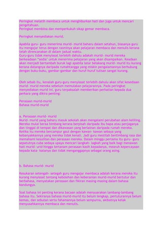 Peringkat melatih membaca untuk menghiburkan hati dan juga untuk mencari
pengetahuan.
Peringkat membina dan memperkukuh sikap gemar membaca.
Peringkat menyediakan murid.
Apabila guru- guru menerima murid- murid baharu dalam setahun, biasanya guru
itu mengajar terus dengan rasminya akan pelajaran membaca dan menulis kerana
telah direncanakan di dalam jadual waktu.
Guru-guru tidak menyiasat terlebih dahulu adakah murid- murid mereka
berkeadaan “sedia‟ untuk menerima pelajaran yang akan disampaikan. Keadaan
akan menjadi bertambah buruk lagi apabila latar belakang murid- murid itu kurang
kerana datangnya daripada rumahtangga yang miskin pengalamannya berhubung
dengan buku-buku, gambar-gambar dan huruf-huruf tulisan sangat kurang.
Oleh sebab itu, kenalah guru-guru menyiasat terlebih dahulu akan sifat kesediaan
murid- murid mereka sebelum memulakan pelajarannya. Pada peringkat
menyediakan murid ini, guru terpaksalah memberikan perhatian kepada dua
perkara yang dikira penting:
Perasaan murid-murid
Bahasa murid-murid
a. Perasaan murid- murid
Murid- murid yang baharu masuk sekolah akan mengalami perubahan alam keliling.
Mereka mulai beraa bimbang kerana berpisah daripada ibu bapa atau penjaganya
dan tinggal di tempat dan dikawasan yang berlainan daripada rumah mereka.
Ketika itu mereka bercampur gaul dengan kawan- kawan sebaya yang
kebanyakkannya yang mereka tidak kenali. Jadi guru mestilah bertimbang rasa dan
memahami kesulitan dan perasaan mereka. Dalam minggu pertama itu guru- guru
sepatutnya cuba sedaya upaya mencari langkah- lagkah yang baik bagi menawan
hati murid- urid hingga tertanam perasaan kasih kepadanya, mearuh kepercayaan
kepada kata- katanya dan tidak menganggapnya sebagai orang asing.

b. Bahasa murid- murid
Kesukaran setengah- setegah guru mengajar membaca adalah kerana mereka itu
kurang menyiasat tentang kebolehan dan keberanian murid-murid bertutur dan
berbahasa, menyatakan perasaan dan fikiran masing-masing dalam bahasa
kandungya.
Soal bahasa ini penting kerana bacaan adalah menyuarakan lambang-lambang
bahasa itu. Sekiranya bahasa murid-murid itu belum lengkap, pertuturannya belum
kemas, dan sebutan serta fahamannya belum sempurna, akibatnya kelak
menyusahkannya membaca dan menulis.

 