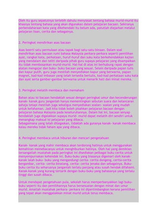 Oleh itu guru sepatutnya terlebih dahulu menyiasat tentang bahasa murid-murid itu
khasnya tentang bahasa yang akan digunakan dalam pelajaran bacaan. Sekiranya
perbendaharaan kata yang dikehendaki itu belum ada, patutlah diajarkan melalui
pelajaran lisan, cerita dan sebagainya.
2. Peringkat mendirikan asas bacaan
Asas beerti satu permulaan atau tapak bagi satu-satu binaan. Dalam soal
mendirikan asas bacaan rumi bahasa Malaysia perkara-perkara seperti pemilihan
ayat, rangkai kata, perkataan, huruf-huruf dan suku kata berkehendakkan kajian
yang mendalam dan teliti daripada pihak guru supaya pelajaran yang disampaikan
itu tidak membosankan murid-murid. Hal-hal di atas ini berhubung rapat dengan
alatan mengajar dan buku- buku bacaan yang sesuai. Selain daripada papan tulis
dan kapur putih, guru juga mestilah menyediakan kapur yang berwarna, papan
magnet, kad-kad imbasan yang telah tersedia bertulis, kad-kad perkataan suku kata
dan ayat serta gambar-gambar berwarna untuk menarik hati dan minat mereka.
3. Peringkat melatih membaca dan memaham
Bahan atau isi bacaan hendaklah sesuai dengan peringkat umur dan kecenderungan
kanak- kanak.guru janganlah hanya mementingkan sebutan suara dan kelancaran
sahaja tetapi mestilah juga sekaligus menyediakan soalan- soalan yang mudah
untuk kefahaman. Jadi kita tidak boleh pisahkan pelajaran bacaan dengan
pelajaran bahasa Malaysia pada keseluruhannya. Dalam hal ini, bacaan senyap
hendaklah juga digalakkan supaya murid- murid dapat melatih diri sendiri untuk
menangkap maksud isi pelajaran yang dibaca.
Sebagaimana yang telah ditegaskan, tidaklah ada gunanya kanak- kanak membaca
kalau mereka tidak faham apa yang dibaca.
4. Peringkat membaca untuk hiburan dan mencari pengetahuan
Kanak- kanak yang mahir membaca akan terdorong hatinya untuk menggunakan
kemahiran memebacanya untuk menghiburkan hatinya. Oleh hal yang demikian
tersangatlah mustahak pada peringkat ini disediakan pelbagai buku cerita untuk
menyempurnakan kehendak ini. Buku-buku yang biasanya digemari oleh kanakkanak ialah buku- buku yang mengandungi cerita- cerita dongeng, cerita-cerita
bergambar, cerita- cerita binatang, cerita- cerita jenaka dan sebagainya. Bukubuku cerita itu seharusnya janganlah terlalu panjang atau susah hendak difahami.
Kanak-kanak yang kurang tertarik dengan buku-buku yang bahasanya yang terlalu
tinggi dan susah dibaca.
Untuk mendapat pengetahuan pula, sekolah harus memperbanyakkan lagi bukubuku seperti itu dan pemilihannya harus bersesuaian dengan minat dan umur
murid. Amatlah mustahak perkara- perkara ini dipertimbangkan kerana pemilihan
yang tepat akan menggalakkan minat murid untuk terus membaca.

 