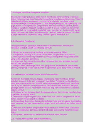 5. Peringkat membina sikap gemar membaca
Sikap suka belajar patut ada pada murid- murid yang baharu datang ke sekolah
tetapi hidup matinya sikap itu adalah bergantung kepada pengajaran guru. Sikap ini
bukanlah dipelihara semasa murid- murid baharu belajar membaca tetapi
sebenarnya berjalan sepanjang masa, sama dengan peringkat- peringkat yang lain
juga. Bahan- bahan pelajaran yang menarik dan disusun dengan cermat, teknik
mengajar yang baik, kaedaqh yang baik adalah di antara rahsia bagi mendirikan
sikap ini. Oleh itu tersangatlah mustahak guru- guru berhati- hati memilih bahan –
bahan pelajarannya, buku- buku bacaannya , kaedah mengajarnya dan lain- lain
supaya terbina dan terpelihara sikap‟ sentiasa gemar membaca‟ itu.
2.3.8 Peringkat Pemahaman
Terdapat beberapa peringkat pemahaman dalam kemahiran membaca ini.
Peringkat tersebut adalah seperti yang berikut :
1. Mengecam atau mengenal lambang atau perkataan yang dilihat.
2. mengaitkan lambang atau perkataan tersebut dengan bunyi atau makna.
3. Menterjemahkan makna perkataan itu dengan mengaitkan dengan maklumat
yang sedia ada dalam pemikiran.
4. mengumpul dan mencantumkan idea, perkataan dan ayat sehingga menjadi
sebuah idea yang lengkap.
5. Menghuraikan dan mengelaskan idea yang dibaca dalam bentuk penceritaan
semula, menjawab soalan pemahaman dan penulisan biasa dan penulisan kreatif.
2.3.9 Kecekapan Berbahasa dalam Kemahiran Membaca.
Kemahiran membaca merujuk kepada keupayaan pelajar membaca dengan
sebutan, intonasi, jeda, dan kelancaran yang betul. Penekanan perlu diberikan
pada aspek pemahaman dan kemahiran menggunakan pelbagai teknik membaca
untuk tujuan menimba ilmu pengetahuan dan memperoleh maklumat daripada
pelbagai bahan bacaan. Kecekapan berbahasa bagi kemahiran membaca adalah
seperti berikut:
a. Membaca secara bersuara/kuat dengan penyebutan dan intonasi yang betul dan
juga kelancaran yang sesuai.
b. Memetik isi-isi penting sama ada isi tersurat atau tersirat yang termuat dalam
bahan bacaan dengan cepat dan tepat.
c. Memperkaya dan memperluas perbendaharaan kata pelajar supaya meninggikan
daya mengerti dan juga menggunakan dengan betul perkataan/frasa dalam konteks
ayat.
d. Mentafsir suatu bahan yang dibaca dengan tepat dan menyatakan tafsirannya
dengan menggunakan perkataan sendiri seberapa banyak yang mungkin dengan
jelas.
e. Menghayati bahan sastera Melayu dalam bentuk prosa dan puisi.
2.3.10 Cara Meningkatkan Kemahiran Membaca.

 