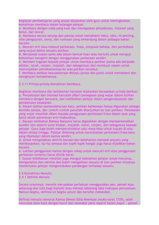 Kegiatan pembelajaran yang sesuai dijalankan oleh guru untuk meningkatkan
kemahiran membaca dalam kalangan pelajar.
a. Membaca dengan nada yang kuat dan menegaskan penyebutan, intonasi yang
betul, dan lancar.
b. Membaca secara senyap dan pantas untuk memahami fakta, idea, isi penting,
nilai pengajaran, tema, dan rumusan yang terkandung dalam pelbagai bahan
bacaan.
c. Mencari erti atau maksud perkataan, frasa, simpulan bahasa, dan peribahasa
yang wujud dalam sesuatu petikan.
d. Menjawab soalan sama ada dalam bentuk lisan atau bertulis untuk menguji
kebolehan mengerti dengan menggunakan perkataan sendiri.
e. Memberi tugasan kepada pelajar untuk membaca petikan (sama ada daripada
akhbar, novel, cerpen, majalah, dan sebagainya) dan membuat ulasan untuk
menunjukkan pemahamannya ke atas petikan tersebut.
f. Membaca petikan kesusasteraan Melayu (prosa dan puisi) untuk memahami dan
menghayati keindahannya.
2.3.11 Prinsip-prinsip Kemahiran Membaca.
Kegiatan membaca dan kefahaman haruslah dijalankan berasaskan prinsip berikut:
a. Penyebutan dan intonasi haruslah diberi penegasan yang wajar dalam latihan
membaca dengan bersuara, dan melibatkan pelajar dalam pengenalpastian dan
pembetulan kesalahan.
b. Dalam latihan perbendaharaan kata, petikan berkenaan hanya digunakan sebagai
konteks sahaja, dan contoh-contoh patutlah dilanjutkan ke luar petikan. Penekanan
yang wajar mestilah diberi kepada penggunaan perkataan/frasa dalam ayat yang
betul selain penentuan erti/maksudnya.
c. Bacaan tambahan Bahasa Malaysia harus digalakkan dengan memperkenalkan
sumber lain seperti surat khabar, majalah, novel, cerpen, dan sebagainya kepada
pelajar. Guru juga boleh memperuntukkan satu masa khas untuk tujuan di atas
dalam setiap minggu. Pelajar didorong untuk mencatatkan perkataan/frasa baru
yang dipelajari dalam kamus sendiri.
d. Untuk mengelakkan aktiviti bacaan dan kefahaman menjadi sesuatu yang
membosankan, isu-isu semasa dan topik-topik hangat juga harus dijadikan bahan
bacaan.
e. Latihan penggunaan kamus dengan cekap untuk mencari erti atau penggunaan
perkataan tertentu harus dititik berat.
f. Soalan kefahaman mestilah juga menguji kebolehan pelajar untuk merumus,
menganalisis dan menilai dan boleh mengaitkan sesuatu di luar petikan misalnya
memerlukan pelajar mengemukakan pandangan terhadap sesuatu.
2.4 Kemahiran Menulis.
2.4.1 Definisi Menulis
Secara umumnya, menulis merupakan perlakuan menggunakan pen, pensel atau
sebarang alat tulis bagi menulis atau menaip sebarang idea mahupun pernyataan.
Namun begitu, definisi ini begitu umum dan bersifat mekanikal.
Definisi menulis menurut Kamus Dewan Edisi Keempat (muka surat 1729), ialah
mencatat kata-kata dengan huruf dan memakai pena seperti kalam,kapur , pensel

 