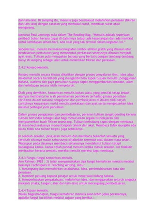 dan lain-lain. Di samping itu, menulis juga bermaksud melahirkan perasaan (fikiran
dan lain-lain) dengan catatan yang memakai huruf, membuat surat atau
mengarang.
Menurut Paul Jennings pula dalam The Reading Bug, “Menulis adalah keperluan
peribadi bukan kerana tugas di dalamnya tetapi ada kesenangan dan ada manfaat
untuk kehidupan sehari-hari. Ada nilai yang tak ternilai dalam kegiatan ini.”
Sebenarnya, menulis bermaksud kegiatan simbol-simbol grafik yang disusun atur
berdasarkan pertuturan yang membentuk perkataan seterusnya disusun menjadi
ayat-ayat. Tulisan pula merupakan bahasa yang bertulis dengan lambang-lambang
bunyi di samping sebagai alat untuk melahirkan fikiran dan perasaan.
2.4.2 Konsep Menulis.
Konsep menulis secara khusus dikaitkan dengan proses penyaluran ilmu, idea atau
maklumat secara bersistem yang mengambil kira aspek tujuan menulis, penggunaan
bahasa, audiens dan gaya penulisan supaya dapat menggambarkan keadaan, alam
dan kehidupan secara lebih menyeluruh.
Oleh yang demikian, kemahiran menulis bukan suatu yang bersifat tetap tetapi
mampu membantu ke arah pemahaman pemikiran terhadap proses penulisan
terutama dalam suasana pengajaran dan pembelajaran di dalam bilik darjah
contohnya keupayaan murid menulis perkataan dan ayat serta mengeluarkan idea
melalui pelbagai jenis penulisan.
Dalam proses pengajaran dan pembelajaran, peranan tulisan sangat penting kerana
tulisan bertindak sebagai alat bagi menurunkan segala isi pelajaran dan
mempamerkan buah fikiran seseorang. Tulisan berhubung rapat dengan membaca
di mana kedua-duanya mementingkan teknik dan akal. Membaca tidak mungkin ada
kalau tidak ada tulisan begitu juga sebaliknya.
Di sekolah-sekolah, pelajaran menulis dan membaca bukanlah sesuatu yang
terpisah sifatnya malah seharusnya dijalankan serentak atau dalam masa selari.
Walaupun pada dasarnya membaca seharusnya mendahului tulisan tetapi
kadangkala kanak- kanak telah pandai menulis ketika masuk sekolah. Ini tidaklah
merisaukan kerana sewaktu mereka menulis mereka juga membaca.
2.4.3 Fungsi-fungsi Kemahiran Menulis.
Ann Raimes (1983 : 3) telah mengemukakan tiga fungsi kemahiran menulis melalui
bukunya Techniques In Teaching Writing, iaitu :
1. Merangsang dan memahirkan tatabahasa, idea, perbendaharaan kata dan
perasaan.
2. Memberi peluang kepada pelajar untuk menerokai bidang bahasa.
3. Memperluaskan pengatahuan, melahirkan idea, dan mnggunakan seluruh anggota
mekanis (mata, tangan, akal dan lain-lain) untuk merangsang pembelajaran.
2.4.4 Tujuan Menulis.
Walau bagaimanapun, fungsi kemahiran menulis akan lebih jelas peranannya,
apabila fungsi itu dilihat melalui tujuan yang berikut :

 