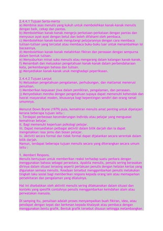 2.4.4.1 Tujuan Serta-merta
a) Membina asas menulis yang kukuh untuk membolehkan kanak-kanak menulis
dengan baik, cekap dan pantas.
b) Membolehkan kanak-kanak mengeja perkataan-perkataan dengan pantas dan
menyusun ayat-ayat dengan betul dan boleh difahami oleh pembaca.
c) Membolehkan kanak-kanak mengulangi pelajarannya dengan cara membaca
tulisan-tulisan yang tercatat atau membaca buku-buku luar untuk menambahkan isi
bacaannya.
d) Membolehkan kanak-kanak melahirkan fikiran dan perasaan dengan sempurna
dalam bentuk tulisan.
e) Menyuburkan minat suka menulis atau mengarang dalam kalangan kanak-kanak.
f) Menambah dan meluaskan pengetahuan kanak-kanak dalam perbendaharaan
kata, perkembangan bahasa dan tulisan.
g) Menyediakan kanak-kanak unuk menghadapi peperiksaan.
2.4.4.2 Tujuan Lanjut
h) Meluaskan pengetahuan pengalaman, perhubungan, dan matlamat menerusi
penulisan.
i) Memberikan kepuasan jiwa dalam pemikiran, pengalaman, dan perasaan.
j) Menyediakan mereka dengan pengetahuan supaya dapat memenuhi kehendak dan
hasrat masyarakat moden, khususnya bagi kepentingan sendiri dan orang ramai
umumnya.
Menurut Down Bryne (1979) pula, kemahiran menulis amat penting untuk dipelajari
kerana beberapa tujuan iaitu :
i. Terdapat perbezaan kecenderungan individu atau pelajar yang menguasai
kemahiran belajar.
ii. Bagi memenuhi keperluan psikologi pelajar.
iii. Dapat menyediakan pelbagai aktiviti dalam bilik darjah dan ia dapat
mengelakkan rasa jemu dan bosan pelajar.
iv. Aktiviti secara formal dan tidak formal dapat dijalankan secara serentak dalam
bilik darjah.
Namun, terdapat beberapa tujuan menulis secara yang diterangkan secara umum
iaitu :
1. Memberi Respons.
Menulis bertujuan untuk memberikan reaksi terhadap suatu perkara dengan
menggunakan bahasa sebagai perantara. Apabila menulis, penulis sering berasakan
dirinya dalam situasi terasing seperti perlakuan penulis dengan helaian kertas yang
digunakan semasa menulis. Keadaan tersebut menggambarkan penulis melakukan
tingkah laku sosial bagi memberikan respons kepada orang lain atau memaparkan
persekitaran dan pengalaman yang dilaluinya.
Hal ini disebabkan oleh aktiviti menulis sering dilaksanakan dalam situasi dan
konteks yang spesifik contohnya penulis menggambarkan keindahan alam atau
perwatakan manusia.
Di samping itu, penulisan adalah proses menyampaikan buah fikiran, idea, atau
pendapat dengan tepat dan berkesan kepada khalayak atau pembaca dengan
menggunakan bentu grafik. Bentuk grafik tersebut disusun sehingga melambangkan

 