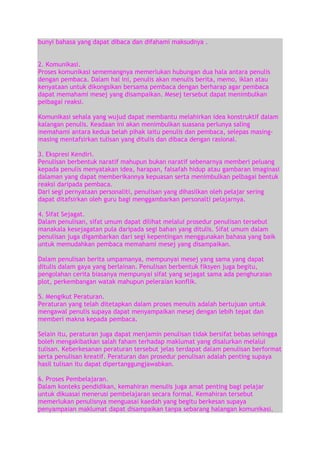 bunyi bahasa yang dapat dibaca dan difahami maksudnya .
2. Komunikasi.
Proses komunikasi sememangnya memerlukan hubungan dua hala antara penulis
dengan pembaca. Dalam hal ini, penulis akan menulis berita, memo, iklan atau
kenyataan untuk dikongsikan bersama pembaca dengan berharap agar pembaca
dapat memahami mesej yang disampaikan. Mesej tersebut dapat menimbulkan
pelbagai reaksi.
Komunikasi sehala yang wujud dapat membantu melahirkan idea konstruktif dalam
kalangan penulis. Keadaan ini akan menimbulkan suasana perlunya saling
memahami antara kedua belah pihak iaitu penulis dan pembaca, selepas masingmasing mentafsirkan tulisan yang ditulis dan dibaca dengan rasional.
3. Ekspresi Kendiri.
Penulisan berbentuk naratif mahupun bukan naratif sebenarnya memberi peluang
kepada penulis menyatakan idea, harapan, falsafah hidup atau gambaran imaginasi
dalaman yang dapat memberikannya kepuasan serta menimbulkan pelbagai bentuk
reaksi daripada pembaca.
Dari segi pernyataan personaliti, penulisan yang dihasilkan oleh pelajar sering
dapat ditafsirkan oleh guru bagi menggambarkan personalti pelajarnya.
4. Sifat Sejagat.
Dalam penulisan, sifat umum dapat dilihat melalui prosedur penulisan tersebut
manakala kesejagatan pula daripada segi bahan yang ditulis. Sifat umum dalam
penulisan juga digambarkan dari segi kepentingan menggunakan bahasa yang baik
untuk memudahkan pembaca memahami mesej yang disampaikan.
Dalam penulisan berita umpamanya, mempunyai mesej yang sama yang dapat
ditulis dalam gaya yang berlainan. Penulisan berbentuk fiksyen juga begitu,
pengolahan cerita biasanya mempunyai sifat yang sejagat sama ada penghuraian
plot, perkembangan watak mahupun peleraian konflik.
5. Mengikut Peraturan.
Peraturan yang telah ditetapkan dalam proses menulis adalah bertujuan untuk
mengawal penulis supaya dapat menyampaikan mesej dengan lebih tepat dan
memberi makna kepada pembaca.
Selain itu, peraturan juga dapat menjamin penulisan tidak bersifat bebas sehingga
boleh mengakibatkan salah faham terhadap maklumat yang disalurkan melalui
tulisan. Keberkesanan peraturan tersebut jelas terdapat dalam penulisan berformat
serta penulisan kreatif. Peraturan dan prosedur penulisan adalah penting supaya
hasil tulisan itu dapat dipertanggungjawabkan.
6. Proses Pembelajaran.
Dalam konteks pendidikan, kemahiran menulis juga amat penting bagi pelajar
untuk dikuasai menerusi pembelajaran secara formal. Kemahiran tersebut
memerlukan penulisnya menguasai kaedah yang begitu berkesan supaya
penyampaian maklumat dapat disampaikan tanpa sebarang halangan komunikasi.

 