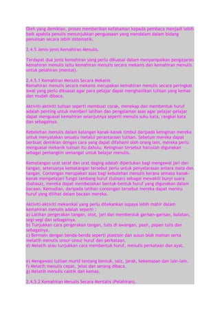 Oleh yang demikian, proses memberikan kefahaman kepada pembaca menjadi lebih
baik apabila penulis menunjukkan penguasaan yang mendalam dalam bidang
penulisan secara lebih sistematik.
2.4.5 Jenis-jenis Kemahiran Menulis.
Terdapat dua jenis kemahiran yang perlu dikuasai dalam menyampaikan pengajaran
kemahiran menulis iaitu kemahiran menulis secara mekanis dan kemahiran menulis
untuk pelahiran (mental).
2.4.5.1 Kemahiran Menulis Secara Mekanis
Kemahiran menulis secara mekanis merupakan kemahiran menulis secara peringkat
awal yang perlu dikuasai agar para pelajar dapat menghasilkan tulisan yang kemas
dan mudah dibaca.
Aktiviti-aktiviti tulisan seperti membuat corak, menekap dan membentuk huruf
adalah penting untuk memberi latihan dan pengalaman asas agar pelajar-pelajar
dapat menguasai kemahiran selanjutnya seperti menulis suku kata, rangkai kata
dan sebagainya.
Kebolehan menulis dalam kalangan kanak-kanak timbul daripada keinginan mereka
untuk menyatakan sesuatu melalui perantaraan tulisan. Sebelum mereka dapat
berbuat demikian dengan cara yang dapat difahami oleh orang lain, mereka perlu
menguasai mekanik tulisan itu dahulu. Keinginan tersebut haruslah digunakan
sebagai pemangkin semangat untuk belajar menulis.
Kematangan urat saraf dan urat daging adalah diperlukan bagi mengawal jari dan
tangan, seterusnya kematangan tersebut perlu untuk penyelarasan antara mata dan
tangan. Contengan merupakan asas bagi kebolehan menulis kerana semasa kanakkanak mempelajari fungsi lambang huruf (tulisan) sebagai mewakili bunyi suara
(bahasa), mereka dapat membezakan bentuk-bentuk huruf yang digunakan dalam
bacaan. Kemudian, daripada latihan contengan tersebut mereka dapat meniru
huruf yang dilihat dalam bacaan mereka.
Aktiviti-aktiviti mekanikal yang perlu ditekankan supaya lebih mahir dalam
kemahiran menulis adalah seperti :
a) Latihan pergerakan tangan, otot, jari dan membentuk garisan-garisan, bulatan,
segi-segi dan sebagainya.
b) Tunjukkan cara pergerakan tangan, tulis di awangan, pasir, papan tulis dan
sebagainya.
c) Bermain dengan benda-benda seperti plastisin dan susun blok mainan serta
melatih menulis unsur-unsur huruf dan perkataan.
d) Melatih atau tunjukkan cara membentuk huruf, menulis perkataan dan ayat.
e) Mengawasi tulisan murid tentang bentuk, saiz, jarak, kekemasan dan lain-lain.
f) Melatih menulis cepat, jelas dan senang dibaca.
g) Melatih menulis cantik dan kemas.
2.4.5.2 Kemahiran Menulis Secara Mentalis (Pelahiran).

 