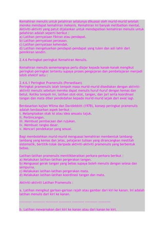 Kemahiran menulis untuk pelahiran selalunya dikuasai oleh murid-murid setelah
mereka mendapat kemahiran mekanis. Kemahiran ini banyak melibatkan mental.
Aktiviti-aktiviti yang patut dijalankan untuk mendapatkan kemahiran menulis untuk
pelahiran adalah seperti berikut :
a) Latihan pernyataan fikiran atau pendapat.
b) Latihan pernyataan perasaan.
c) Latihan pernyataan kehendak.
d) Latihan mengeluarkan pendapat-pendapat yang tulen dan asli lahir dari
pemikiran sendiri.
2.4.6 Peringkat-peringkat Kemahiran Menulis.
Kemahiran menulis sememangnya perlu diajar kepada kanak-kanak mengikut
peringkat-peringkat tertentu supaya proses pengajaran dan pembelajaran menjadi
lebih efektif iaitu :
2.4.6.1 Peringkat Pramenulis (Persediaan)
Peringkat pramenulis ialah tempoh masa murid-murid disediakan dengan aktivitiaktiviti menulis sebelum mereka dapat menulis huruf-huruf dengan kemas dan
betul. Ketika tempoh ini, latihan otot-otot, tangan, dan jari serta koordinasi
tangan dan mata diber pendedahan kepada murid-murid sejak dari awal lagi.
Berdasarkan kajian Wilma dan Davidebbitt (1978), konsep peringkat pramenulis
adalah berdasarkan aspek berikut :
i. Melampiaskan otak isi atau idea sesuatu tajuk.
ii. Perbincangan.
iii. Membuat pembacaan dan rujukan.
iv. Membuat rangka dasar.
v. Mencari pendekatan yang sesuai.
Bagi membolehkan murid-murid menguasai kemahiran membentuk lambanglambang yang kemas dan jelas, pelajaran tulisan yang dirancangkan mestilah
sistematik, bertitik-tolak daripada aktiviti-aktiviti pramenulis yang berbentuk
bebas.
Latihan-latihan pramenulis menitikberatkan perkara-perkara berikut :
a) Melakukan latihan-latihan pergerakan tangan.
b) Menguasai gerak tangan yang bebas supaya boleh menulis dengan selesa dan
sempurna.
c) Melakukan latihan-latihan pergerakan mata.
d) Melakukan latihan-latihan koordinasi tangan dan mata.
Aktiviti-aktiviti Latihan Pramenulis :
a. Latihan mengikut garisan-garisan rajah atau gambar dari kiri ke kanan. Ini adalah
latihan menulis dari kiri ke kanan.
---------- ---------- ---------- ---------- ---------- ---------- ---------b. Latihan mewarnakan dari kiri ke kanan atau dari kanan ke kiri.

 