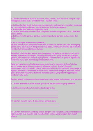 c.Latihan membentuk bulatan di udara, meja, lantai, atas pasir dan rumput tanpa
menggunakan alat tulis. (bulatan besar – bulatan kecil).
d. Latihan-latihan gerak jari dengan mempermain-mainkan jari, menekan-nekankan
jari, menggoyangkan tangan, meramas-ramas jari dan sebagainya.
e. Latihan-latihan membentuk garisan lurus.
f. Latihan membentuk corak-corak campuran bulatan dan garisan lurus. Dilakukan
secara bebas
g. Latihan melukis gambar-gambar yang mengandungi garisan-garisan lurus dan
bulat.
2.4.6.2 Peringkat Asas Menulis (Mekanis).
Selepas murid-murid menjalankan latihan pramenulis, faham dan tahu memegang
pensel serta boleh duduk dengan cara yang betul, seterusnya mereka boleh dilatih
membentuk lambang-lambang tulisan.
Peringkat ini dijalankan secara serentak dengan pengajaran bacaan murid-murid.
Mereka diperkenalkan dengan lambang-lambang huruf yang bersesuaian dengan
gambar dan seterusnya menulis ayat pendek. Semasa menulis, pelajar digalakkan
menyebut huruf dan membaca perkataan tersebut.
Pada peringkat awal, dicadangkan agar murid-murid membentuk huruf di atas
kertas kosong yang tidak mempunyai sebarang garisan. Setelah didapati
memuaskan, barulah mereka dilatih membentuk huruf pada halaman yang bergaris.
Apabila murid mula membentuk huruf-huruf pada kertas bergaris, kawalan tulisan
perlu dilakukan yang harus bermula daripada garisan yang lebar hingga kepada
lembaran satu garis.
Berikut adalah latihan menulis terkawal dari mula hingga ke lembaran satu garis itu
:
i. Latihan membentuk bulatan dan garis lurus dalam keadaan yang terkawal.
ii. Latihan menulis huruf di atas kertas bergaris dua.
________________________________________________
________________________________________________
________________________________________________
________________________________________________
iii. Latihan menulis huruf di atas kertas bergaris satu.
_________________________________________________
_________________________________________________
iv. Latihan membentuk lambang tulisan dengan cara yang betul untuk mendapatkan
keseragaman cara menulis bagi menghasilkan tulisan yang seragam dan mudah
dibaca.
______________________________________________________

 