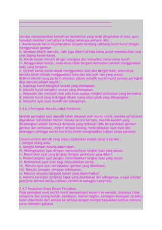 ______________________________________________________
______________________________________________________
Semasa menyampaikan kemahiran-kemahiran yang telah dinyatakan di atas, guru
haruslah memberi perhatian terhadap beberapa perkara iaitu :
i. Kanak-kanak harus diperkenalkan kepada lambang-lambang huruf-huruf dengan
menggunakan gambar.
ii. Sebelum dilatih menulis, baik juga diberi latihan bebas untuk membetulkan uraturat daging kanak-kanak.
iii. Kanak-kanak menulis dengan mengeja dan menyebut nama-nama huruf.
iv. Menggunakan kertas, mula-mula tidak bergaris kemudian barulah menggunakan
buku yang bergaris.
v. Setelah kanak-kanak dapat menggunakan alat-alat dengan baik, seterusnya
mereka boleh dilatih menggunakan buku dan alat-alat lain yang sesuai.
Aktiviti-aktiviti yang perlu ditekankan dalam melatih murid-murid semasa peringkat
asas menulis adalah seperti :
a. Menekap huruf mengikut urutan yang ditetapkan.
b. Menulis huruf mengikut urutan yang ditetapkan.
c. Memadan dan menyalin dua suku kata supaya menjadi perkataan yang bermakna.
d. Menulis huruf yang tertinggal dalam ruang atau petak yang dikosongkan.
e. Menyalin ayat-ayat mudah dan sebagainya.
2.4.6.3 Peringkat Menulis untuk Pelahiran.
Setelah peringkat asas menulis telah dikuasai oleh murid-murid, mereka seharusnya
digalakkan melahirkan fikiran mereka secara bertulis. Kaedah-kaedah yang
dicadangkan adalah bermula daripada yang terkawal iaitu berpandukan gambargambar dan perkataan, megisi tempat kosong, melengkapkan ayat-ayat dan
perenggan sehingga murid-murid itu boleh menghasilkan tulisan tanpa panduan.
Contoh-contoh aktiviti yang sesuai dijalankan adalah seperti berikut :
i. Mengisi silang kata.
ii. Mengisi tempat kosong dalam ayat.
iii. Melengkapkan ayat dengan menambahkan rangkai kata yang sesuai.
iv. Menuliskan ayat yang lengkap dengan perkataan yang diberi.
v. Memanjangkan ayat dengan menambahkan rangkai kata yang sesuai.
vi. Membentuk ayat-ayat bagi menyudahkan cerita.
vii. Menulis ayat-ayat berdasarkan gambar yang disediakan.
viii. Menulis jawapan-jawapan kefahaman.
ix. Menulis rencana daripada bahan yang diperlihatkan.
x. Menulis karangan daripada tajuk yang disediakan dan sebagainya. (rujuk sukatan
pelajaran Bahasa Melayu sekolah rendah di bahagian lampiran).
2.4.7 Kesalahan Biasa Dalam Penulisan.
Pada peringkat awal murid-murid mempelajari kemahiran menulis, biasanya tidak
sempurna dan sering berlaku kesilapan. Namun begitu, kesilapan-kesilapan tersebut
boleh diperbaiki dari semasa ke semasa dengan memperbanyakkan latihan menulis
serta memberi galakan.

 