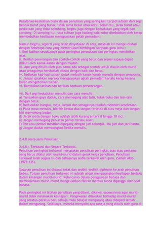 Kesalahan-kesalahan biasa dalam penulisan yang sering kali terjadi adalah dari segi
bentuk huruf yang buruk, tidak sama besar atau kecil. Selain itu, jarak huruf atau
perkataan yang tidak seimbang, begitu juga dengan kedudukan yang tegak dan
condong. Di samping itu, rupa tulisan juga kadang kala kotor disebabkan oleh kerap
membetulkan kesilapan menggunakan getah pemadam.
Namun begitu, seperti yang telah dinyatakan di atas, masalah ini mampu diatasi
dengan beberapa cara yang memerlukan bimbingan daripada guru iaitu :
i. Beri latihan secukupnya pada peringkat permulaan dan peringkat mendirikan
asas.
ii. Berilah penerangan dan contoh-contoh yang betul dan sesuai supaya dapat
diikuti oleh kanak-kanak dengan mudah.
iii. Apa yang ditulis oleh guru sama ada sebagai contoh untuk disalin oleh murid
atau sebagainya hendaklah dibuat dengan baik dan betul.
iv. Sediakan kad-kad tulisan untuk melatih kanak-kanak menulis dengan sempurna.
v. Jangan galakkan mereka menggunakan getah pemadam terlalu kerap kerana
boleh mengotorkan tulisan.
vi. Banyakkan latihan dan berikan bantuan perseorangan.
vii. Dari segi kedudukan menulis dan cara menulis :
a) Tunjukkan gaya duduk, cara memegang alat tulis, letak buku dan lain-lain
dengan betul.
b) Kedudukan bangku, meja, kerusi dan sebagainya biarlah memberi keselesaan.
c) Pada masa menulis, biarlah kedua-dua tangan terletak di atas meja dan tangan
kiri menyokong badan.
d) Jarak mata dengan buku adalah lebih kurang antara 8 hingga 10 inci.
e) Jangan memegang pen atau pensel terlalu kuat.
f) Pen atau pensel mestilah dipegang dengan jari telunjuk, ibu jari dan jari hantu.
g) Jangan duduk membongkok ketika menulis.
2.4.8 Jenis-jenis Penulisan.
2.4.8.1 Terkawal dan Separa Terkawal.
Penulisan peringkat terkawal merupakan penulisan peringkat asas atau pertama
yang harus dilalui oleh murid-murid dalam gerak kerja penulisan. Penulisan
terkawal ialah segala isi dan bahasanya sedia terkawal oleh guru. (Salleh Akib,
(1975:135).
Susunan penulisan ini dkawal ketat dan sedikit-sedikit dipimpin ke arah penulisan
bebas. Tujuan penulisan terkawal ini adalah untuk mengurangkan kesilapan berlaku
dalam kalangan murid-murid. Kelancaran dalam penggunaan bahasa dan
membolehkan murid-murid mengeluarkan fikiran mereka tanpa diganggu oleh soal
bahasa.
Pada peringkat ini latihan penulisan yang diberi, dikawal sepenuhnya agar muridmurid tidak melakukan kesilapan. Pengawalan dilakukan terhadap murid-murid
yang seratus-peratus baru sahaja mula belajar mengarang atau didapati lemah
dalam mengarang. Selalunya, mereka menyalin apa sahaja yang ditulis oleh guru di

 