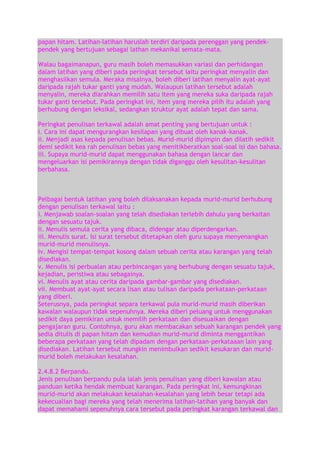 papan hitam. Latihan-latihan haruslah terdiri daripada perenggan yang pendekpendek yang bertujuan sebagai lathan mekanikal semata-mata.
Walau bagaimanapun, guru masih boleh memasukkan variasi dan perhidangan
dalam latihan yang diberi pada peringkat tersebut iaitu peringkat menyalin dan
menghasilkan semula. Meraka misalnya, boleh diberi latihan menyalin ayat-ayat
daripada rajah tukar ganti yang mudah. Walaupun latihan tersebut adalah
menyalin, mereka diarahkan memilih satu item yang mereka suka daripada rajah
tukar ganti tersebut. Pada peringkat ini, item yang mereka pilih itu adalah yang
berhubung dengan leksikal, sedangkan struktur ayat adalah tepat dan sama.
Peringkat penulisan terkawal adalah amat penting yang bertujuan untuk :
i. Cara ini dapat mengurangkan kesilapan yang dibuat oleh kanak-kanak.
ii. Menjadi asas kepada penulisan bebas. Murid-murid dipimpin dan dilatih sedikit
demi sedikit kea rah penulisan bebas yang menitikberatkan soal-soal isi dan bahasa.
iii. Supaya murid-murid dapat menggunakan bahasa dengan lancar dan
mengeluarkan isi pemikirannya dengan tidak diganggu oleh kesulitan-kesulitan
berbahasa.

Pelbagai bentuk latihan yang boleh dilaksanakan kepada murid-murid berhubung
dengan penulisan terkawal iaitu :
i. Menjawab soalan-soalan yang telah disediakan terlebih dahulu yang berkaitan
dengan sesuatu tajuk.
ii. Menulis semula cerita yang dibaca, didengar atau diperdengarkan.
iii. Menulis surat. Isi surat tersebut ditetapkan oleh guru supaya menyenangkan
murid-murid menulisnya.
iv. Mengisi tempat-tempat kosong dalam sebuah cerita atau karangan yang telah
disediakan.
v. Menulis isi perbualan atau perbincangan yang berhubung dengan sesuatu tajuk,
kejadian, peristiwa atau sebagainya.
vi. Menulis ayat atau cerita daripada gambar-gambar yang disediakan.
vii. Membuat ayat-ayat secara lisan atau tulisan daripada perkataan-perkataan
yang diberi.
Seterusnya, pada peringkat separa terkawal pula murid-murid masih diberikan
kawalan walaupun tidak sepenuhnya. Mereka diberi peluang untuk menggunakan
sedikit daya pemikiran untuk memilih perkataan dan disesuaikan dengan
pengajaran guru. Contohnya, guru akan membacakan sebuah karangan pendek yang
sedia ditulis di papan hitam dan kemudian murid-murid diminta menggantikan
beberapa perkataan yang telah dipadam dengan perkataan-perkataaan lain yang
disediakan. Latihan tersebut mungkin menimbulkan sedikit kesukaran dan muridmurid boleh melakukan kesalahan.
2.4.8.2 Berpandu.
Jenis penulisan berpandu pula ialah jenis penulisan yang diberi kawalan atau
panduan ketika hendak membuat karangan. Pada peringkat ini, kemungkinan
murid-murid akan melakukan kesalahan-kesalahan yang lebih besar tetapi ada
kekecualian bagi mereka yang telah menerima latihan-latihan yang banyak dan
dapat memahami sepenuhnya cara tersebut pada peringkat karangan terkawal dan

 