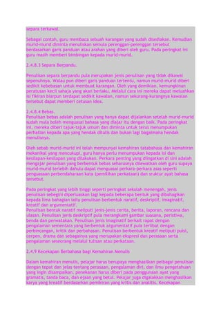 separa terkawal.
Sebagai contoh, guru membaca sebuah karangan yang sudah disediakan. Kemudian
murid-murid diminta menuliskan semula perenggan-perenggan tersebut
berdasarkan garis panduan atau arahan yang diberi oleh guru. Pada peringkat ini
guru masih memberi bimbingan kepada murid-murid.
2.4.8.3 Separa Berpandu.
Penulisan separa berpandu pula merupakan jenis penulisan yang tidak dikawal
sepenuhnya. Walau pun diberi garis panduan tertentu, namun murid-murid diberi
sedikit kebebasan untuk membuat karangan. Oleh yang demikian, kemungkinan
peratusan kecil sahaja yang akan berlaku. Melalui cara ini mereka dapat meluahkan
isi fikiran biarpun terdapat sedikit kawalan, namun sekurang-kurangnya kawalan
tersebut dapat memberi cetusan idea.
2.4.8.4 Bebas.
Penulisan bebas adalah penulisan yang hanya dapat dijalankan setelah murid-murid
sudah mula boleh menguasai bahasa yang diajar itu dengan baik. Pada peringkat
ini, mereka diberi tajuk-tajuk umum dan diminta untuk terus menumpukan
perhatian kepada apa yang hendak ditulis dan bukan lagi bagaimana hendak
menulisnya.
Oleh sebab murid-murid ini telah mempunyai kemahiran tatabahasa dan kemahiran
mekanikal yang mencukupi, guru hanya perlu menumpukan kepada isi dan
kesilapan-kesilapan yang dilakukan. Perkara penting yang diingatkan di sini adalah
mengajar penulisan yang berbentuk bebas seharusnya dilewatkan oleh guru supaya
murid-murid terlebih dahulu dapat menguasai perkara-perkara asas seperti
penguasaan perbendaharaan kata (pemilihan perkataan) dan sruktur ayat bahasa
tersebut.
Pada peringkat yang lebih tinggi seperti peringkat sekolah menengah, jenis
penulisan sebegini diperluaskan lagi kepada beberapa bentuk yang dibahagikan
kepada lima bahagian iaitu penulisan berbentuk naratif, deskriptif, imaginatif,
kreatif dan argumentatif.
Penulisan bentuk naratif meliputi jenis-jenis cerita, berita, laporan, rencana dan
ulasan. Penulisan jenis deskriptif pula merangkumi gambar suasana, peristiwa,
benda dan perwatakan. Penulisan jenis imaginatif berkait rapat dengan
pengalaman sementara yang berbentuk argumentatif pula terlibat dengan
perbincangan, kritik dan perbahasan. Penulisan berbentuk kreatif meliputi puisi,
cerpen, drama dan sebagainya yang merupakan ekspresi dan perasaan serta
pengalaman seseorang melalui tulisan atau perkataan.
2.4.9 Kecekapan Berbahasa bagi Kemahiran Menulis
Dalam kemahiran menulis, pelajar harus berupaya menghasilkan pelbagai penulisan
dengan tepat dan jelas tentang perasaan, pengalaman diri, dan ilmu pengetahuan
yang ingin disampaikan. penekanan harus diberi pada penggunaan ayat yang
gramatis, tanda baca, dan ejaan yang betul. Pelajar juga digalakkan menghasilkan
karya yang kreatif berdasarkan pemikiran yang kritis dan analitis. Kecekapan

 