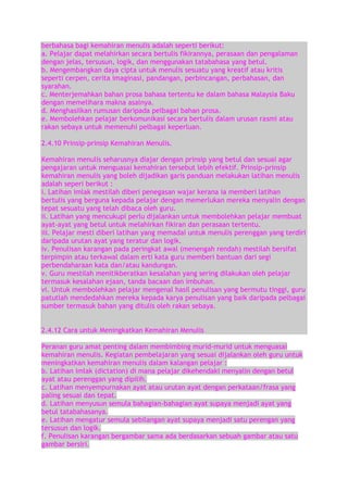 berbahasa bagi kemahiran menulis adalah seperti berikut:
a. Pelajar dapat melahirkan secara bertulis fikirannya, perasaan dan pengalaman
dengan jelas, tersusun, logik, dan menggunakan tatabahasa yang betul.
b. Mengembangkan daya cipta untuk menulis sesuatu yang kreatif atau kritis
seperti cerpen, cerita imaginasi, pandangan, perbincangan, perbahasan, dan
syarahan.
c. Menterjemahkan bahan prosa bahasa tertentu ke dalam bahasa Malaysia Baku
dengan memelihara makna asalnya.
d. Menghasilkan rumusan daripada pelbagai bahan prosa.
e. Membolehkan pelajar berkomunikasi secara bertulis dalam urusan rasmi atau
rakan sebaya untuk memenuhi pelbagai keperluan.
2.4.10 Prinsip-prinsip Kemahiran Menulis.
Kemahiran menulis seharusnya diajar dengan prinsip yang betul dan sesuai agar
pengajaran untuk menguasai kemahiran tersebut lebih efektif. Prinsip-prinsip
kemahiran menulis yang boleh dijadikan garis panduan melakukan latihan menulis
adalah seperi berikut :
i. Latihan imlak mestilah diberi penegasan wajar kerana ia memberi latihan
bertulis yang berguna kepada pelajar dengan memerlukan mereka menyalin dengan
tepat sesuatu yang telah dibaca oleh guru.
ii. Latihan yang mencukupi perlu dijalankan untuk membolehkan pelajar membuat
ayat-ayat yang betul untuk melahirkan fikiran dan perasaan tertentu.
iii. Pelajar mesti diberi latihan yang memadai untuk menulis perenggan yang terdiri
daripada urutan ayat yang teratur dan logik.
iv. Penulisan karangan pada peringkat awal (menengah rendah) mestilah bersifat
terpimpin atau terkawal dalam erti kata guru memberi bantuan dari segi
perbendaharaan kata dan/atau kandungan.
v. Guru mestilah menitikberatkan kesalahan yang sering dilakukan oleh pelajar
termasuk kesalahan ejaan, tanda bacaan dan imbuhan.
vi. Untuk membolehkan pelajar mengenal hasil penulisan yang bermutu tinggi, guru
patutlah mendedahkan mereka kepada karya penulisan yang baik daripada pelbagai
sumber termasuk bahan yang ditulis oleh rakan sebaya.
2.4.12 Cara untuk Meningkatkan Kemahiran Menulis
Peranan guru amat penting dalam membimbing murid-murid untuk menguasai
kemahiran menulis. Kegiatan pembelajaran yang sesuai dijalankan oleh guru untuk
meningkatkan kemahiran menulis dalam kalangan pelajar :
b. Latihan imlak (dictation) di mana pelajar dikehendaki menyalin dengan betul
ayat atau perenggan yang dipilih.
c. Latihan menyempurnakan ayat atau urutan ayat dengan perkataan/frasa yang
paling sesuai dan tepat.
d. Latihan menyusun semula bahagian-bahagian ayat supaya menjadi ayat yang
betul tatabahasanya.
e. Latihan mengatur semula sebilangan ayat supaya menjadi satu perengan yang
tersusun dan logik.
f. Penulisan karangan bergambar sama ada berdasarkan sebuah gambar atau satu
gambar bersiri.

 
