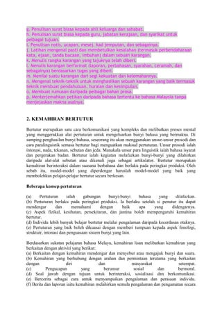 g. Penulisan surat biasa kepada ahli keluarga dan sahabat.
h. Penulisan surat biasa kepada guru, jabatan kerajaan, dan syarikat untuk
pelbagai tujuan.
i. Penulisan notis, ucapan, mesej, kad jemputan, dan sebagainya.
j. Latihan mengenal pasti dan membetulkan kesalahan (termasuk perbendaharaan
kata, ejaan, tanda bacaan, imbuhan) dalam sebuah karangan.
k. Menulis rangka karangan yang tajuknya telah diberi.
l. Menulis karangan berformat (laporan, perbahasan, syarahan, ceramah, dan
sebagainya) berdasarkan tugas yang diberi.
m. Menilai suatu karangan dari segi kekuatan dan kelemahannya.
n. Mengenal teknik-teknik untuk menghasilkan sebuah karangan yang baik termasuk
teknik membuat pendahuluan, huraian dan kesimpulan.
o. Membuat rumusan daripada pelbagai bahan prosa.
p. Menterjemahkan petikan daripada bahasa tertentu ke bahasa Malaysia tanpa
menjejaskan makna asalnya.

2. KEMAHIRAN BERTUTUR
Bertutur merupakan satu cara berkomunikasi yang kompleks dan melibatkan proses mental
yang menggerakkan alat pertuturan untuk mengeluarkan bunyi bahasa yang bermakna. Di
samping penghasilan bunyi bahasa, seseorang itu akan menggunakan unsur-unsur prosodi dan
cara paralinguistik semasa bertutur bagi menguatkan maksud pertuturan. Unsur prosodi ialah
intonasi, nada, tekanan, sebutan dan jeda. Manakala unsur para linguistik ialah bahasa isyarat
dan pergerakan badan. Bertutur ialah kegiatan melafazkan bunyi-bunyi yang dilahirkan
daripada alat-alat sebutan atau dikenali juga sebagai artikulator. Bertutur merupakan
kemahiran berinteraksi dalam suasana berbahasa dan berlaku pada peringkat produksi. Oleh
sebab itu, model-model yang diperdengar haruslah model-model yang baik yang
membolehkan pelajar-pelajar bertutur secara berkesan.
Beberapa konsep pertuturan
(a)
Pertuturan
ialah
gabungan
bunyi-bunyi
bahasa
yang
dilafazkan.
(b) Pertuturan berlaku pada peringkat produksi. Ia berlaku setelah si penutur itu dapat
mendengar
dan
memahami
dengan
baik
apa
yang
didengarnya.
(c) Aspek fizikal, kesihatan, persekitaran, dan jantina boleh mempengaruhi kemahiran
bertutur.
(d) Individu lebih banyak belajar bertutur melalui pengalaman daripada kecerdasan otaknya.
(e) Pertuturan yang baik boleh dikuasai dengan memberi tumpuan kepada aspek fonologi,
struktutr, intonasi dan penguasaan sistem bunyi yang lain.
Berdasarkan sukatan pelajaran bahasa Melayu, kemahiran lisan melibatkan kemahiran yang
berkaitan dengan aktiviti yang berikut:
(a) Berkaitan dengan kemahiran mendengar dan menyebut atau mengajuk bunyi dan suara.
(b) Kemahiran yang berhubung dengan arahan dan permintaan terutama yang berkaitan
dengan
diri
dan
masyarakat
setempat.
(c)
Pengucapan
yang
berunsur
sosial
dan
bermoral.
(d) Soal jawab dengan tujuan untuk berinteraksi, sosialisasi dan berkomunikasi.
(e) Bercerita sebagai cara untuk menyampaikan pengalaman dan perasaan individu.
(f) Berita dan laporan iaitu kemahiran melahirkan semula pengalaman dan pengamatan secara

 