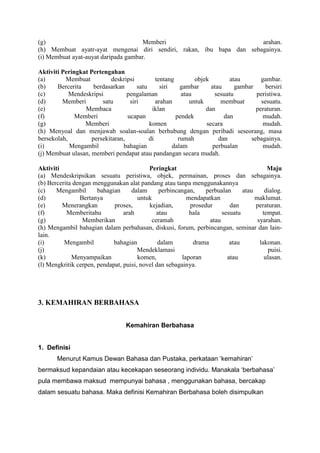 (g)
Memberi
arahan.
(h) Membuat ayatr-ayat mengenai diri sendiri, rakan, ibu bapa dan sebagainya.
(i) Membuat ayat-auyat daripada gambar.
Aktiviti Peringkat Pertengahan
(a)
Membuat
deskripsi
tentang
objek
atau
gambar.
(b)
Bercerita
berdasarkan
satu
siri
gambar
atau
gambar
bersiri
(c)
Mendeskripsi
pengalaman
atau
sesuatu
peristiwa.
(d)
Memberi
satu
siri
arahan
untuk
membuat
sesuatu.
(e)
Membaca
iklan
dan
peraturan.
(f)
Memberi
ucapan
pendek
dan
mudah.
(g)
Memberi
komen
secara
mudah.
(h) Menyoal dan menjawab soalan-soalan berhubung dengan peribadi seseorang, masa
bersekolah,
persekitaran,
di
rumah
dan
sebagainya.
(i)
Mengambil
bahagian
dalam
perbualan
mudah.
(j) Membuat ulasan, memberi pendapat atau pandangan secara mudah.
Aktiviti
Peringkat
Maju
(a) Mendeskripsikan sesuatu peristiwa, objek, permainan, proses dan sebagainya.
(b) Bercerita dengan menggunakan alat pandang atau tanpa menggunakannya
(c)
Mengambil
bahagian
dalam
perbincangan,
perbualan
atau
dialog.
(d)
Bertanya
untuk
mendapatkan
maklumat.
(e)
Menerangkan
proses,
kejadian,
prosedur
dan
peraturan.
(f)
Memberitahu
arah
atau
hala
sesuatu
tempat.
(g)
Memberikan
ceramah
atau
syarahan.
(h) Mengambil bahagian dalam perbahasan, diskusi, forum, perbincangan, seminar dan lainlain.
(i)
Mengambil
bahagian
dalam
drama
atau
lakonan.
(j)
Mendeklamasi
puisi.
(k)
Menyampaikan
komen,
laporan
atau
ulasan.
(l) Mengkritik cerpen, pendapat, puisi, novel dan sebagainya.

3. KEMAHIRAN BERBAHASA
Kemahiran Berbahasa

1. Definisi
Menurut Kamus Dewan Bahasa dan Pustaka, perkataan ‘kemahiran’
bermaksud kepandaian atau kecekapan seseorang individu. Manakala ‘berbahasa’
pula membawa maksud mempunyai bahasa , menggunakan bahasa, bercakap
dalam sesuatu bahasa. Maka definisi Kemahiran Berbahasa boleh disimpulkan

 