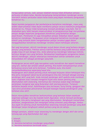 mengucapkan semula. Jadi, pelajar tidaklah merasa tidak dilibatkan semasa
perbualan di dalam kelas. Mereka berpeluang mempraktikkan mendengar secara
interaktif melalui perbualan dalam kelas biasa yang dapat membantu penguasaan
kemahiran itu.
Dalam konteks pengajaran dan pembelajaran kemahiran mendengar, masa yang
sedikit diperuntukkan tidak dapat membantu pelajar secara maksimum penguasaan
kemahiran itu. Pelajar tidak berpeluang menjadi pendengar yang baik. Hal ini
disebabkan guru lebih banyak meperuntukkan isi pengajarannya bagi menyediakan
pelajar dengan keperluan penguasaan kemahiran yang berkaitan dengan
peperiksaan. Penekanan ini juga menjadikan pelajar diabaikan dalam aspek
kemahiran mendengar. Penguasaan untuk menguasai kemahiran mendengar secara
efektif yang terbatas boleh mengakibatkan pelajar tersebut gagal dalam
mengaplikasikan kemahiran mendengar tersebut dalam kehidupan seharian.
Dari segi kenyataan, aktiviti mendengar wujud dalam situasi yang berbeza dengan
penutur yang berbeza. Fikirkan semua individu berbeza yang sudah bertutur dalam
jangka masa 24 jam dengan kita. Anda sebenarnya mendengar beberapa individu
bertutur dengan cara yang berbeza. Berdasarkan kepelbagaian pengalaman dalam
aktiviti mendengar, pelajar sebenarnya memerlukan latihan tambahan untuk
menyediakan diri sebagai pendengar yang baik.
Pendengaran secara aktif juga merupakan suatu kemahiran dan seperti kemahiran
yang lain, latihan dan amalan adalah penting. Kita boleh mempelajarinya untuk
berbuatnya secara baik serta berkesan. Tambahan pula, kita boleh
menambahbaikkannya sepanjang hayat kita.
Pendengaran aktif adalah penting untuk mencapai kejayaan dalam kehidupan kita.
Kita perlu mengubah tabiat buruk pendengaran kita dan menjadi sebagai seorang
pendengar aktif yang baik. Anda menjadi pendengar aktif apabila anda membuat
suatu ringkasan atau rumusan mengenai hujah atau alasan penting yang
dikemukakan oleh seseorang, menilainya dan menanya soalan bagi mendapat
penjelasan mengenai apa yang diutarakan oleh seorang penutur. Tumpuan
perhatian kepada minat ,kebimbangan atau kerisauan, bunyi bising, gangguan dan
rupa serta perawakan penceramah menjadi halangan kepada pendengaran yang
berkesan atau aktif.
Dalam mewujudkan kemahiran berkomunikasi yang berkesan dalam sesebuah
organisasi pelbagai cara dan kaedah boleh digunakan. Untuk menjadi pendengar
yang baik, kita perlu menghayati apa yang diperkatakan. Menghayati memerlukan
perhatian, penganalisisan dan mengingati setiap stimulasi yang didengar. Keduadua aspek ini penting untuk membolehkan seseorang menjadi pendengar yang aktif.
Mendengar tanpa menghayati adalah perkara yang sia-sia sahaja.
Sebagai panduan, adalah wajar seseorang itu mendengar dengan aktif dan serius
tentang apa yang diperkatakan dari segi :
i. Intensif.
ii. Empati.
iii. Membina kemahiran mendengar yang efektif.
iv. Membina kemahiran bertindak balas.

 