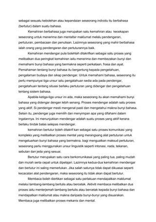 sebagai sesuatu kebolehan atau kepandaian seseorang individu itu berbahasa
(bertutur) dalam suatu bahasa.
Kemahiran berbahasa juga merupakan satu kemahiran atau kecekapan
seseorang untuk menerima dan mentafsir maklumat melalu pendengaran,
pertuturan, pembacaan dan penulisan. Lazimnya seseorang yang mahir berbahasa
ialah orang yang pendengaran dan pertuturannya baik.
Kemahiran mendengar pula bolehlah ditakrifkan sebagai satu proses yang
melibatkan dua peringkat kemahiran iaitu menerima dan membezakan bunyi dan
memahami bunyi bahasa yang bermakna seperti perkataan, frasa dan ayat.
Pemahaman tentang bunyi bahasa itu bergantung kepada pengetahuan,
pengalaman budaya dan sikap pendengar. Untuk memahami bahasa, seseorang itu
perlu mempunyai tiga unsur iaitu pengatahuan sedia ada pada pendengar,
pengetahuan tentang situasi berlaku pertuturan yang didengar dan pengetahuan
tentang sistem bahasa.
Apabila ketiga-tiga unsur ini ada, maka seseorang itu akan memahami bunyi
bahasa yang didengar dengan lebih senang. Proses mendengar adalah satu proses
yang aktif. Si pendengar mesti mengenal pasti dan mengetahui makna bunyi bahasa.
Selain itu, pendengar juga memilih dan menyimpan apa yang difahami dalam
ingatannya. Ini menunjukkan mendengar adalah suatu proses yang aktif kerana
berlaku tindak balas selepas mendengar.
kemahiran bertutur boleh ditakrif kan sebagai satu proses komunikasi yang
kompleks yang melibatkan proses mental yang merangsang alat pertuturan untuk
mengeluarkan bunyi bahasa yang bermakna. bagi menguatkan maksud pertuturan,
seseorang perlu menggunakan unsur linguistik seperti intonasi, nada, tekanan,
sebutan dan jeda yang sesuai.
Bertutur merupakan satu cara berkomunikasai yang paling tua, paling mudah
dan murah serta cepat untuk dipelajari. Lazimnya kedua-dua kemahiran mendengar
dan bertutur ini saling memerlukan. Jika salah satunya tidak dapat dikuasai seperti
kecacatan alat pendengaran, maka seseorang itu tidak akan dapat bertutur.
Membaca boleh diertikan sebagai satu perlakuan mendapatkan maklumat
melalui lambang-lambang bertulis atau bercetak. Aktiviti membaca melibatkan dua
proses iaitu menterjemah lambang bertulis atau bercetak kepada bunyi bahasa dan
mendapatkan maklumat atau makna daripada bunyi-bunyi yang disuarakan.
Membaca juga melibatkan proses mekanis dan mental.

 